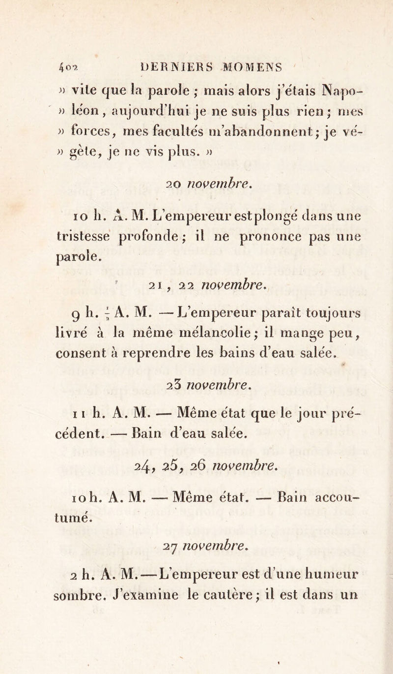 » vile que la parole ; mais alors j’ëtais Napo- » lëon , aujourd’hui je ne suis plus rien ; mes » forces, mes facultés m’abandonnent ; je vë- » gèle, je ne vis plus. » 20 novembre, 10 h. A. M. L’empereur est piongë dans une tristesse profonde ; il ne prononce pas une 21, 2 2 novembre, g 11. ^ A. M. —L’empereur paraît toujours livrë à la même mélancolie; il mange peu, consent à reprendre les bains d’eau salëe. 23 novembre, 11 h. A. M. — Même ëtat que le jour pré- cédent. — Bain d’eau salëe. 24; ^5, 26 novembre, 10 h. A. M. — Même ëtat. — Bain accou- tumé. 27 novembre, 2 h. A. M. — L’empereur est d’une humeur sombre. J’examine le cautère ; il est dans un