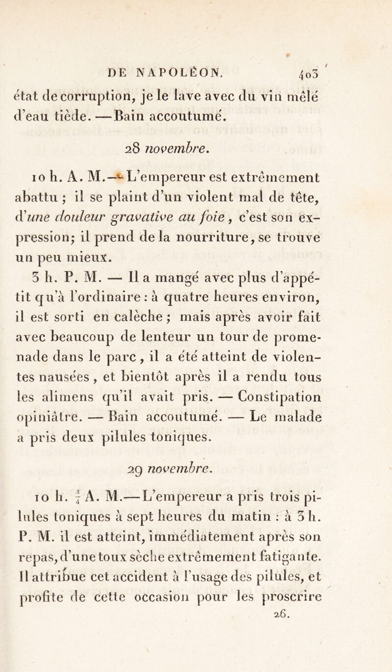 / état de corruption, je le lave avec du vin mêlé d’eau tiède. —Bain accoutumé. 28 novembre, 10 h. A. M.—«^L’empereur est extrêmement abattu ; il se plaint d’un violent mal de tête, cVnne douleur gravative au foie, c’est son ex- pression; il prend delà nourriture, se trouve un peu mieux. 5 h. P. M. — Il a mangé avec plus d’appé- tit qu’à l’ordinaire : à quatre heures environ, il est sorti en calèche ; mais après avoir fait avec beaucoup de lenteur un tour de prome- nade dans le parc, il a été atteint de violen- tes nausées , et bientôt après il a rendu tous les ali mens qu’il avait pris. — Constipation opiniâtre.—Bain accoutumé. — Le malade a pris deux pilules toniques. 29 novembre, 10 h. I A. M.— L’empereur a pris trois pi- lules toniques à sept heures du matin ; à 5 h. P. M. il est atteint, immédiatement après son repas, d’une toux sèche extrêmement fatigante. Il attribue cet accident à l’usage des pilules, et profite de cette occasion pour les proscrire 26.