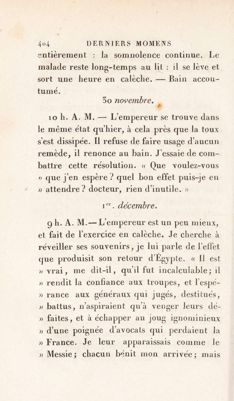 entièrement : la somnolence continue. Le maJade reste long-temps au lit : il se lève et sort une heure en calèche. — Bain accou- tume. 5o novembre» lo h, A. M. — L’empereur se trouve dans le même état qu’hier, à cela près que la toux s’est dissipée. Il refuse de faire usage d’aucun remède, il renonce au bain. J’essaie de com- battre cette résolution. « Que voulez-vous » que j’en espère ? quel bon effet puis-je en » attendre? docteur, rien d’inutile. » I®'’. décembre, 9 h. A. M.—L’empereur est un peu mieux, et fait de l’exercice en calèche. Je cherche à réveiller ses souvenirs, je lui parle de l’effet que produisit son retour d’Egypte. « Il est » vrai, me dit-il, qu’il fut incalculable ; il » rendit la confiance aux troupes, et l’espé- » rance aux généraux qui jugés, destitués, » battus, n’aspiraient qu’à venger leurs dé- )) faites, et à échapper au joug ignominieux » d’une poignée d’avocats qui perdaient la » France. Je leur apparaissais comme le » Messie ; chacun bénit mon arrivée ; mais