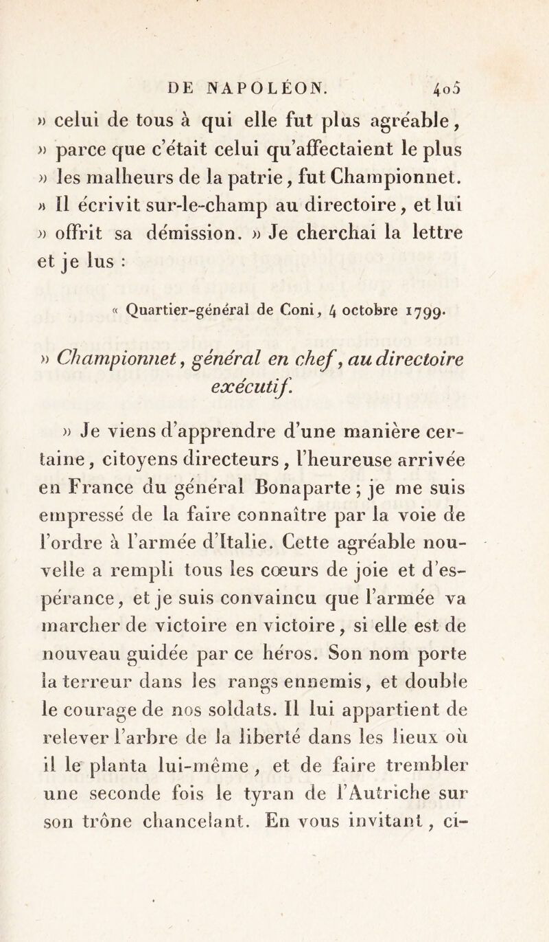 » celui de tous à qui elle fut plus agréable, » parce que c’était celui qu’affectaient le plus » les malheurs de la patrie, fut Championiiet. » 11 écrivit sur-le-champ au directoire, et lui » offrit sa démission. » Je cherchai la lettre et je lus : « Quartier-général de Coni, 4 octobre 1799* » Championnet, général en chef y au directoire exécutif » Je viens d’apprendre d’une manière cer- taine , citoyens directeurs , l’heureuse arrivée en France du général Bonaparte; je me suis empressé de la faire connaître par la voie de l’ordre à l’armée d’Italie. Cette agréable nou- velle a rempli tous les coeurs de joie et d’es- pérance, et je suis convaincu que l’armée va marcher de victoire en victoire, si elle est de nouveau guidée par ce héros. Son nom porte la terreur dans les rangs ennemis, et double le courage de nos soldats. Il lui appartient de relever l’arbre de la liberté dans les lieux oh il le planta lui-même , et de faire trembler une seconde fois le tyran de l’Autriche sur son trône chancelant. En vous invitant, ci-