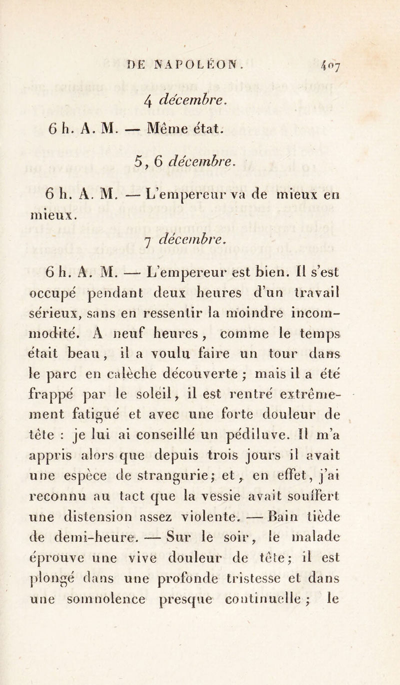 4 décembre, 6 h. A. M. — Même état. 5, 6 décembre. L’empereur va de mieux en 7 décembre, 6 h. A. M. — L’empereur est bien. Il s’est occupe pendant deux heures d’un travail sérieux, sans en ressentir la moindre incom- modité. A neuf heures, comme le temps était beau, il a voulu faire un tour dans le parc en calèche découverte ; mais il a été frappé par le soleil, il est rentré extrême- ment fatigué et avec une forte douleur de tête : je lui ai conseillé un pédiluve. Il m’a appris alors que depuis trois jours il avait une espèce de strangurie; et, en effet, j’ai reconnu au tact que la vessie avait souffert une distension assez violente. — Bain tiède de demi-heure. — Sur le soir, le malade éprouve une vive douleur de tête; il est plongé dans une profonde tristesse et dans une somnolence presque continuelle ; le 6 h. A. M. —