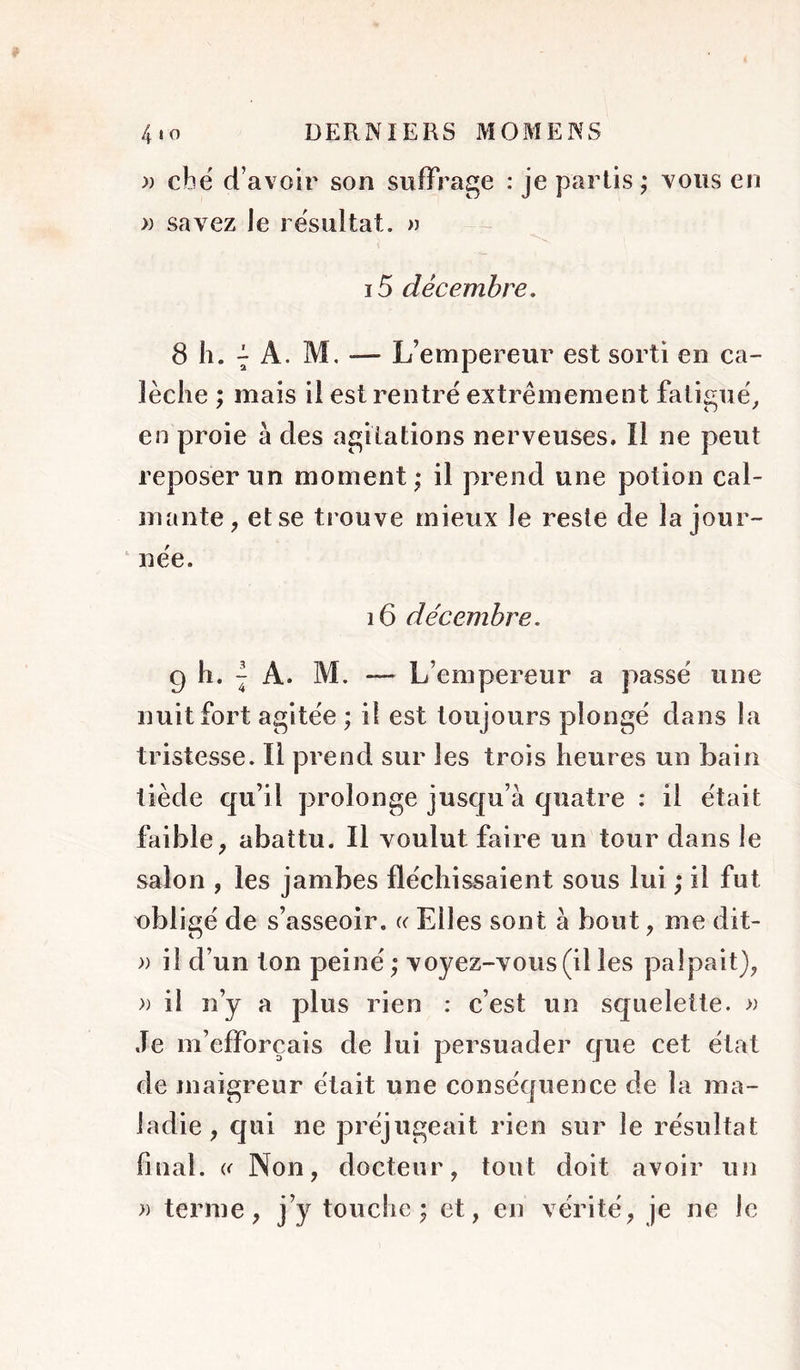 » cbé d’avoir son suffrage : je partis ; vous en » savez le résultat. » 15 décembre, 8 h. 7 A. M. — L’empereur est sorti en ca- lèche ; mais il est rentre extrêmement fatigue^ en proie à des agitations nerveuses. Il ne peut reposer un moment; il prend une potion cal- mante, et se trouve mieux le reste de la jour- ‘ née. 16 décembre. 9 h. I A. M. — L’empereur a passé une nuit fort agitée ; il est toujours plongé dans la tristesse. Il prend sur les trois heures un bain tiède qu’il prolonge jusqu’à quatre : il était faible, abattu. Il voulut faire un tour dans le salon , les jambes fléchissaient sous lui ; il fut obligé de s’asseoir, a Elles sont à bout, me dit- » il d’un ton peiné; voyez-vous (il les palpait), » il n’y a plus rien : c’est un squelette. » Je m’efforcais de lui persuader que cet état de maigreur était une conséquence de la ma- ladie , qui ne préjugeait rien sur le résultat final. i< Non, docteur, tout doit avoir un » terme, j’y touche; et, en vérité, je ne le