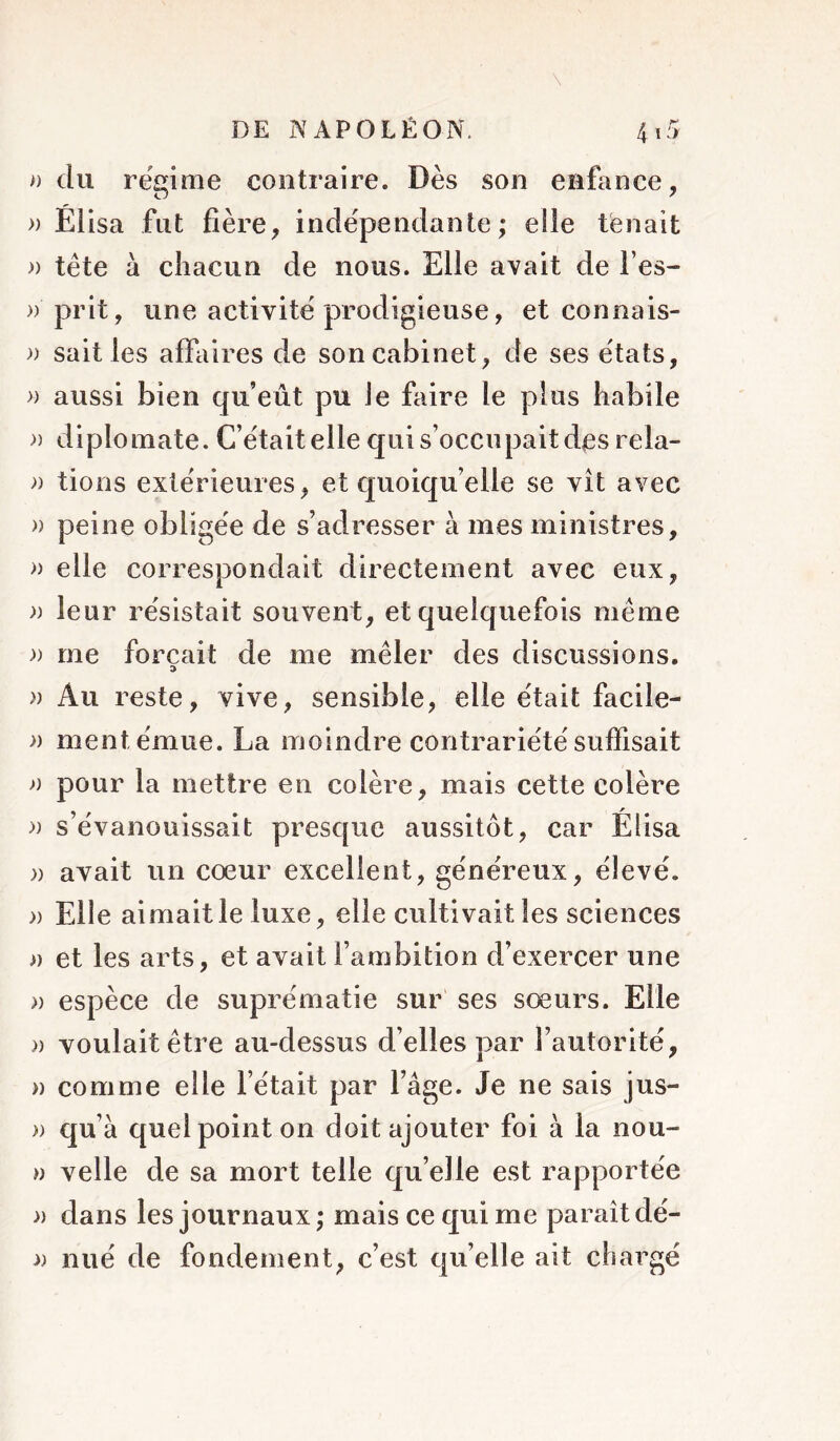 \ » du régime contraire. Dès son enfance, » Élisa fut fière, indépendante; elle tenait a tête à chacun de nous. Elle avait de l’es- » prit, une activité prodigieuse, et connais- )) sait les affaires de son cabinet, de ses états, >) aussi bien qu’eût pu le faire le plus habile » diplomate. C’était elle qui s’occupait des rela- )) tions extérieures, et quoiqu’elle se vît avec » peine obligée de s’adresser à mes ministres, » elle correspondait directement avec eux, )) leur résistait souvent, et quelquefois même )) me forçait de me mêler des discussions. » Au reste, vive, sensible, elle était facile- » ment émue. La moindre contrariété suffisait a pour la mettre en colère, mais cette colère » s’évanouissait presque aussitôt, car Élisa a avait un cœur excellent, généreux, élevé. » Elle aimait le luxe, elle cultivait les sciences a et les arts, et avait l’ambition d’exercer une » espèce de suprématie sur ses sœurs. Elle )) voulait être au-dessus d’elles par l’autorité, » comme elle l’était par l’âge. Je ne sais jus- » qu’a quel point on doit ajouter foi à la nou- » velle de sa mort telle qu elle est rapportée » dans les journaux ; mais ce qui me paraît dé- 3) nué de fondement, c’est qu’elle ait chargé