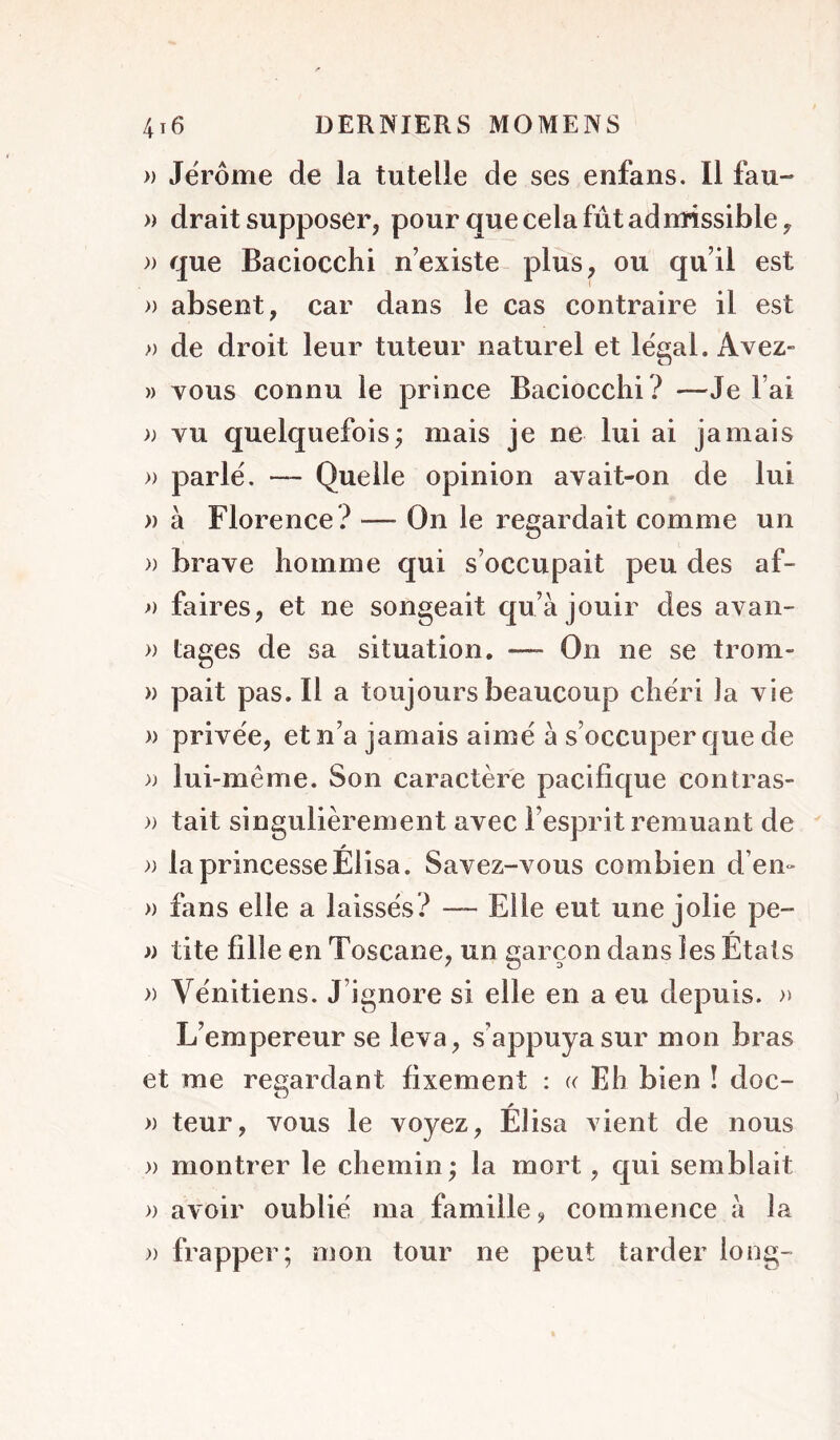 » Jerome de la tutelle de ses enfans. Il fau- » drait supposer, pour que cela fût admissible, » que Baciocchi n’existe plus, ou qu’il est » absent, car dans le cas contraire il est » de droit leur tuteur naturel et legal. Avez- » vous connu le prince Baciocchi? —Je l’ai » vu quelquefois; mais je ne lui ai jamais » parlé. — Quelle opinion avait-on de lui » à Florence? — On le regardait comme un » brave homme qui s’occupait peu des af- f) faires, et ne songeait qu’a jouir des avaii- » lages de sa situation. — On ne se trom- » pait pas. Il a toujours beaucoup chéri la vie » privée, et n’a jamais aimé à s’occuper que de )) lui-même. Son caractère pacifique contras- » tait singulièrement avec l’esprit remuant de » la princesse Élisa. Savez-vous combien d’en- » fans elle a laissés? — Elle eut une jolie pe- » tite fille en Toscane, un garçon dans les Étals » Vénitiens. J’ignore si elle en a eu depuis. » L’empereur se leva, s’appuya sur mon bras et me regardant fixement : « Eh bien î doc- » teur, vous le voyez, Élisa vient de nous » montrer le chemin; la mort, qui semblait » avoir oublié ma famille ^ commence à la )) frapper; omn tour ne peut tarder long-