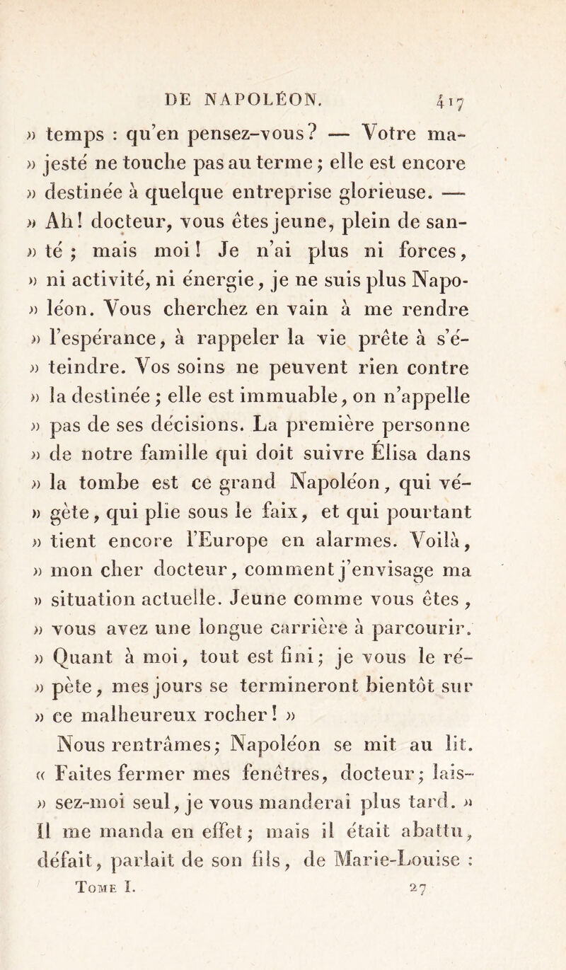 )) temps : qu’en pensez-A/ous? — Votre ma- » jeste' ne touche pas au terme ; elle est encore » destinëe à quelque entreprise glorieuse. — » Ah! docteur, vous êtes jeune, plein de san- )) te ; mais moi ! Je n’ai plus ni forces, » ni activité, ni énergie, je ne suis plus Napo- » lëon. Vous cherchez en vain à me rendre » l’espërance, à rappeler la vie prête à s ë- )) teindre. Vos soins ne peuvent rien contre » la destinée ; elle est immuable, on n’appelle » pas de ses décisions. La première personne » de notre famille qui doit suivre Élisa dans )) la tombe est ce grand Napoléon, qui vé- » gète, qui plie sous le faix, et qui pourtant » tient encore FEurope en alarmes. Voila, )) mon cher docteur, comment j’envisage ma )) situation actuelle. Jeune comme vous êtes , » vous avez une longue carrière à parcourir. » Quant à moi, tout est fini; je vous le ré- )) pète, mes jours se termineront bientôt sur » ce malheureux rocher ! » Nous rentrâmes; Napoléon se mit au lit. « Faites fermer mes fenêtres, docteur; lais- » sez-moi seul, je vous manderai plus tard. » il me manda en effet; mais il était abattu, défait, parlait de son fils, de Marie-Louise : Tome I. 27
