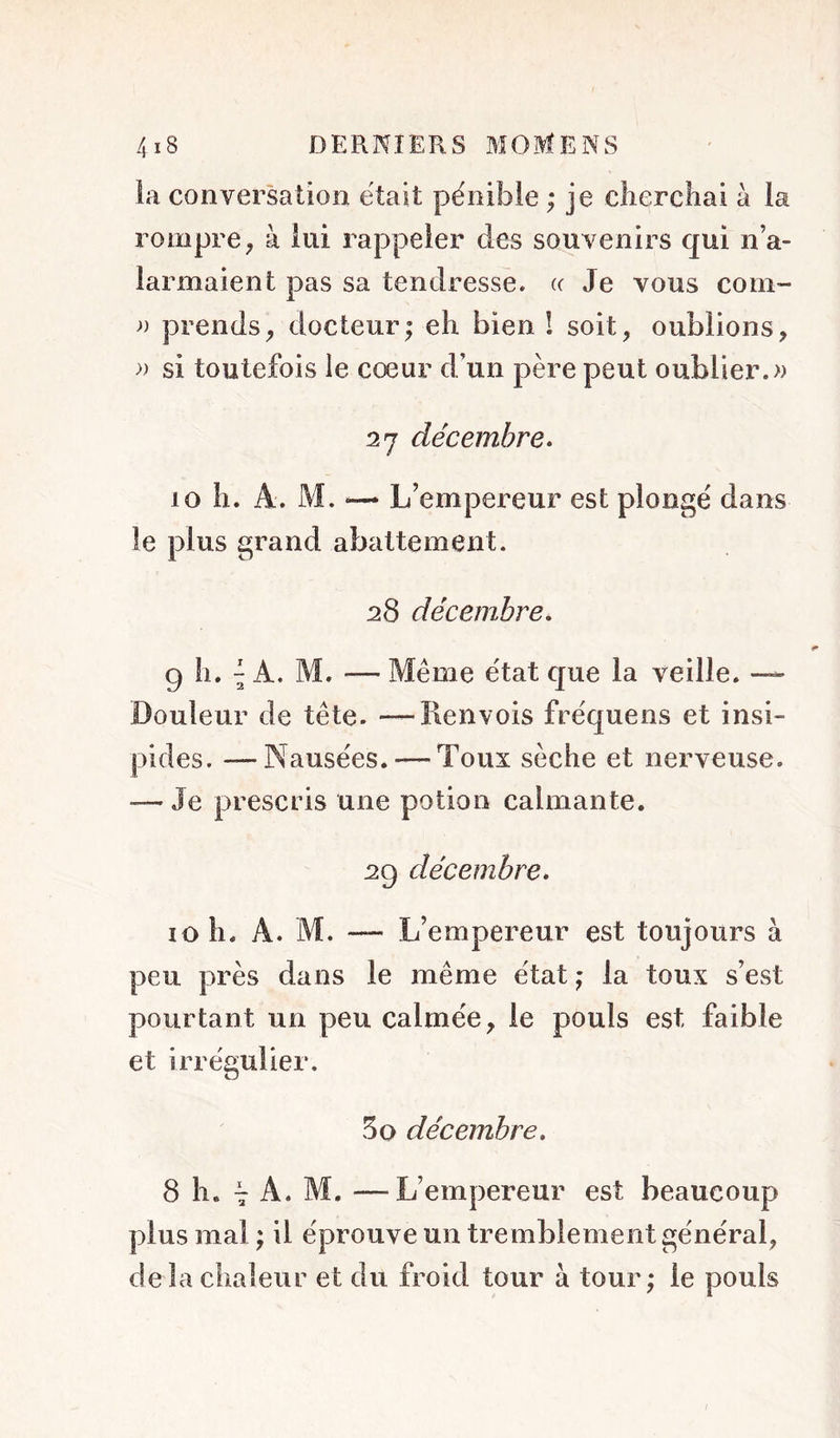 la conversation était pénible ; je cliercbai à la rompre ; à lui rappeler des souvenirs qui n’a- larmaient pas sa tendresse, (c Je vous coni- » prends^ docteur^ eh bien ! soit, oublions, » si toutefois le cœur d’un père peut oublier.» 27 décembre^ 10 h. A. M. — L’empereur est plongé dans le plus grand abattement. 28 décembre. 9 II. ^ A. M. — Même état que la veille. -~- Douleur de tête. —Renvois fréquens et insi- pides. -—Nausées. — Toux sèche et nerveuse. — Je prescris une potion calmante. 29 décembre. 10 h. A. M. — L’empereur est toujours à peu près dans le même état j la toux s’est pourtant un peu calmée, le pouls est faible et irrégulier. 5O décembre. 8 h. 7 A. M. —L’empereur est beaucoup plus mal ; il éprouve un tremblement général, delà chaleur et du froid tour à tour; le pouls