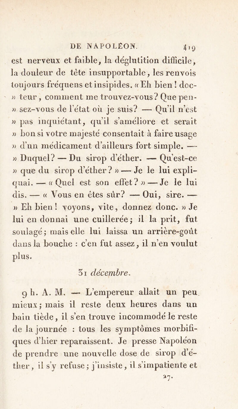 est nerveux et faible, la déglutition difficile, la douleur de tète insupportable, les renvois toujours fréquens et insipides. « Eh bien ! doc- ' » teur , comment me trouyez-vous ? Que peo- » sez-vous de l’état oii je suis? — Qu’il n’est » pas inquiétant, qu’il s’améliore et serait » bon si votre majesté consentait à faille usage » d’un médicament d’ailleurs fort simple. — » Duquel? — Du sirop d’éther. — Qu’est-ce )) que du sirop d’éther ?» — Je le lui expli- quai. — (( Quel est son effet? » — Je le lui dis. — i( Vous en êtes sûr? — Oui, sire. —- » Eh bien ! voyons, vite, donnez donc. » Je lui en donnai une cuillerée; il la prit, fut soulagé ; mais elle lui laissa un arrière-goût dans la bouche : c’en fut assez, il n’en voulut 5i décembre. 9 h. A. M. — L’empereur allait un peu mieux; mais il reste deux heures dans un bain tiède, il s’en trouve incommodé le reste de la journée : tous les symptômes morbifi- ques d’hier reparaissent. Je presse Napoléon de prendre une nouvelle dose de sirop d’é- ther , il s’y refuse ; j’insiste, il s’impatiente et
