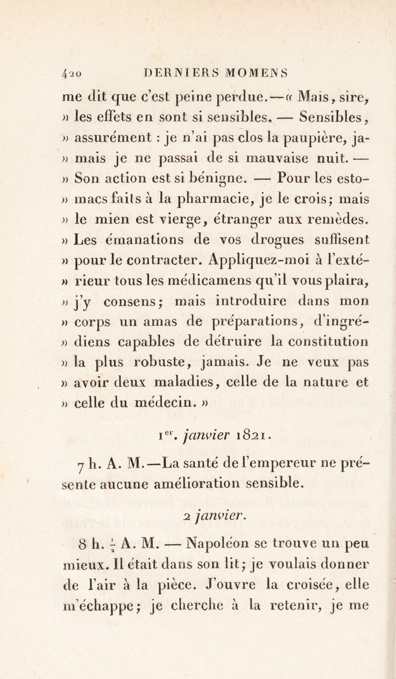 me dit que c’est peine perdue.—c( Mais, sire, » les effets en sont si sensibles. — Sensibles, » assurément : je n’ai pas clos la paupière, ja- )) mais je ne passai de si mauvaise nuit. —- )) Son action est si bénigne. — Pour les esto- » macs faits à la pharmacie, je le crois; mais » le mien est vierge, étranger aux remèdes. » Les émanations de vos drogues suffisent » pour le contracter. Appliquez-moi à l’exté- « rieur tous les médicarnens qu’il vous plaira, » j’y consens; mais introduire dans mon » corps un amas de préparations, d’ingré- » diens capables de détruire la constitution » la plus robuste, jamais. Je ne veux pas » avoir deux maladies, celle de la nature et » celle du médecin. » I®'. janvier 1821. y h. A. M.—La santé de l’empereur ne pré- sente aucune amélioration sensible. 2 janvier. 8 h. 7 A. M. — Napoléon se trouve un peu mieux. Il était dans son lit; je voulais donner de l’air à la pièce. J’ouvre la croisée, elle m’échappe; je cherche à la retenir, je me