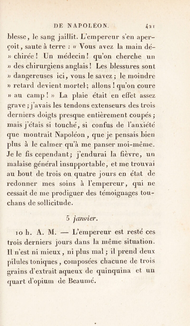 blesse, le sang jaillit. L’empereur s’en aper- çoit, saute à terre : « Vous avez la main dë- » chirëe î Un médecin ! qu’on cherche un a des chirurgiens anglais ! Les blessures sont » dangereuses ici, vous le savez ; le moindre » retard devient mortel; allons I qu’on coure » au camp ! » La plaie était en effet assez grave ; j’avais les tendons extenseurs des trois derniers doigts presque entièrement coupés ; mais j’étais si touché, si confus de l’anxiété que montrait Napoléon , que je pensais bien plus à le calmer qu’à me panser moi-même. Je le fis cependant; j’endurai la fièvre, un malaise général insupportable, et me trouvai au bout de trois ou quatre jours en état de redonner mes soins à l’empereur, qui ne cessait de me prodiguer des témoignages tou- chans de sollicitude. 5 janvier, 10 h. A. M. — L’empereur est resté ces trois derniers jours dans la même situation. Il n’est ni mieux, ni plus mal ; il prend deux pilules toniques , composées chacune de trois grains d’extrait aqueux de quinquina et un quart d’opium de Beauiné.