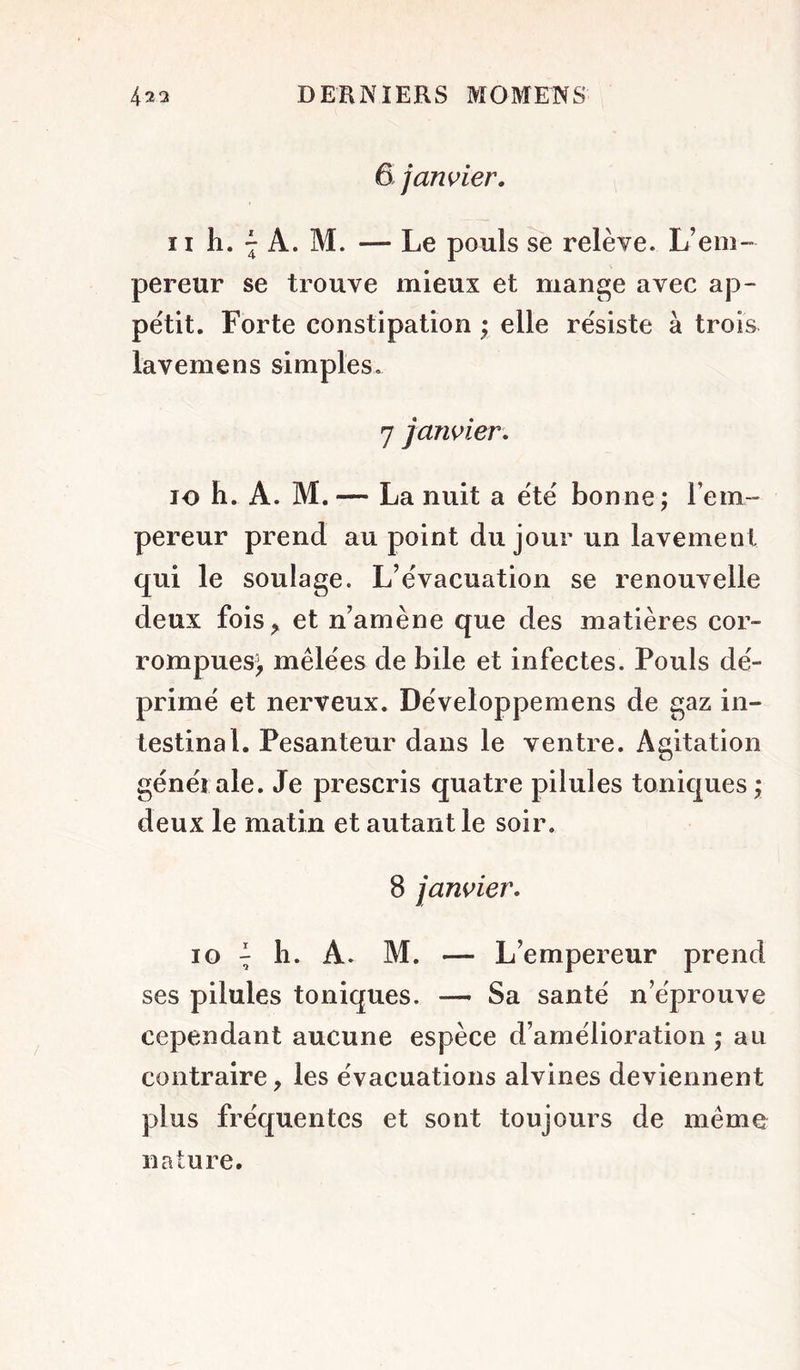 6 j unifier. Il h. -J A. M. — Le pouls se l'elève. L’em- pereur se trouve mieux et mange avec ap- pétit. Forte constipation ; elle résiste à trois lavemens simples, 7 jarwier. 10 h. A. M. — La nuit a été bonne ; l’em- pereur prend au point du jour un lavement qui le soulage. L’évacuation se renouvelle deux fois^ et n’amène que des matières cor- rompues^ mêlées de bile et infectes. Pouls dé- primé et nerveux. Développemens de gaz in- testinal. Pesanteur dans le ventre. Agitation générale. Je prescris quatre pilules toniques j deux le matin et autant le soir. 8 janvier. 10 ^ 11. A, M. — L’empereur prend ses pilules toniques. — Sa santé n’éprouve cependant aucune espèce d’amélioration ; au contraire, les évacuations alvines deviennent plus fréquentes et sont toujours de même nature.