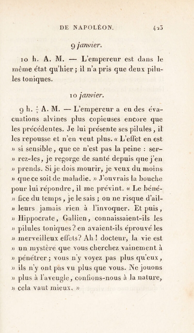 9 janvier. lo 11. A. M. — L’empereur est clans le même e'tat qu’hier ; il n’a pris que deux pilu- les Ioniques. IG janvier. 9 h. ^ A. M. — L’empereur a eu des éva- cuations aîvines plus copieuses encore que les precedentes. Je lui pre'sente ses pilules , il les repousse et n’en veut plus. « L’effet en est » si sensible, que ce n’est pas la peine : ser- » rez-les, je regorge de santé depuis cjue j’en » prends. Si je dois mourir, je veux du moins » que ce soit de maladie. » J’ouvrais la bouche pour lui répondre, il me prévint, w Le béné- )) lice du temps , je le sais ; on ne risque d’ail- » leurs jamais rien à l’invoquer. Et puis, )) Hippocrate, Gallien, connaissaient-ils les )) pilules toniques? en avaient-ils éprouvé les )) merveilleux effets? Ah ! docteur, la vie est » un mystère c]ue vous cherchez vainement à » pénétrer ; vous n’y voyez pas plus qu’eux, » ils n’y ont pas vu plus que vous. Ne jouons )) plus à Faveugîe, confions-nous à la nature, )) cela vaut mieux. »