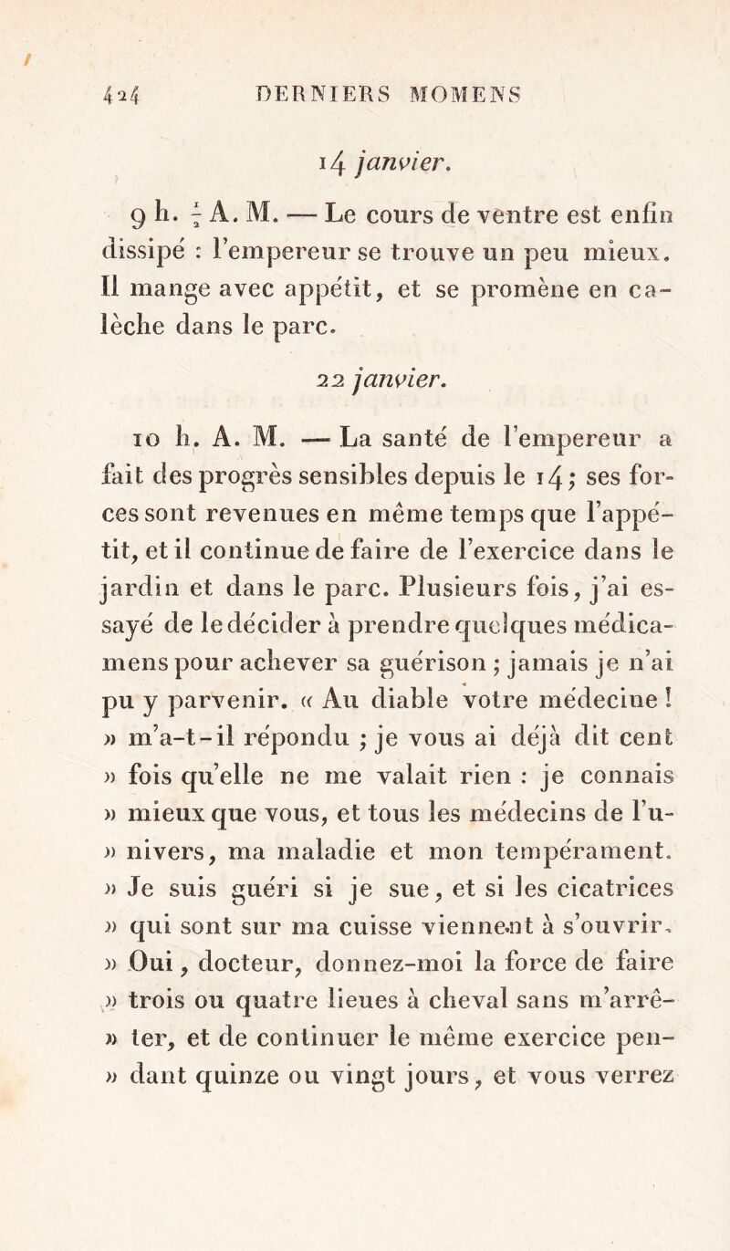 i4 jawier, 9 h. ^ A. M. — Le cours de ventre est enfin dissipe : l’empereur se trouve un peu mieux. Il mange avec appétit, et se promène en ca- lèche dans le parc. 22 janvier. 10 h. A. M. — La santé de l’empereur a fait des progrès sensibles depuis le i4; ses for- ces sont revenues en même temps que l’appé- tit, et il continue de faire de l’exercice dans le jardin et dans le parc. Plusieurs fois, j’ai es- sayé de le décider à prendre quelques médica- mens pour achever sa guérison ; jamais je n’ai pu y parvenir. (( Au diable votre médecine ! » m’a-t-il répondu ; je vous ai déjà dit cent )) fois quelle ne me valait rien : je connais » mieux que vous, et tous les médecins de l’u- » nivers, ma maladie et mon tempérament. » Je suis guéri si je sue, et si les cicatrices )) qui sont sur ma cuisse xdenne^nt à s’ouvrir, y) -Oui, docteur, donnez-moi la force de faire )} trois ou quatre lieues à cheval sans m’arrê- » ter, et de continuer le même exercice pen- » dant quinze ou vingt jours, et vous verrez