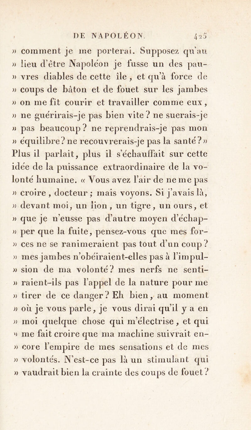 f » comment je me porterai. Supposez qu’au )) lieu d’être Napoléon je fusse un des pau- » Y res diables de cette île , et qu’à force de » coups de bâton et de fouet sur les jambes » on me fit courir et travailler comme eux, » ne guérirais-je pas bien vite ? ne suerais-je » pas beaucoup? ne reprendrais-je pas mon » équilibre? ne recouvrerais-je pas la santé?» Plus il parlait, plus il s’échauffait sur cette idée de la puissance extraordinaire de la vo- lonté humaine. « Vous avez l’air de ne me pas » croire , docteur; mais voyons. Si j’avais là, » devant moi, un lion , un tigre, un ours, et » que je n’eusse pas d’autre moyen d’échap- » per que la fuite, pensez-vous que mes for- » ces ne se ranimeraient pas tout d’un coup ? » mes jambes n’obéiraient-elles pas à l’impul- » sion de ma volonté ? mes nerfs ne senti- » raient-ils pas l’appel de la nature pour me » tirer de ce danger ? Eh bien, au moment » oîi je vous parle, je vous dirai qu’il y a en » moi quelque chose qui m’électrise, et qui me fait croire que ma machine suivrait en- » core l’empire de mes sensations et de mes » volontés. N’est-ce pas là un stimulant qui » vaudrait bien la crainte des coups de fouet ?