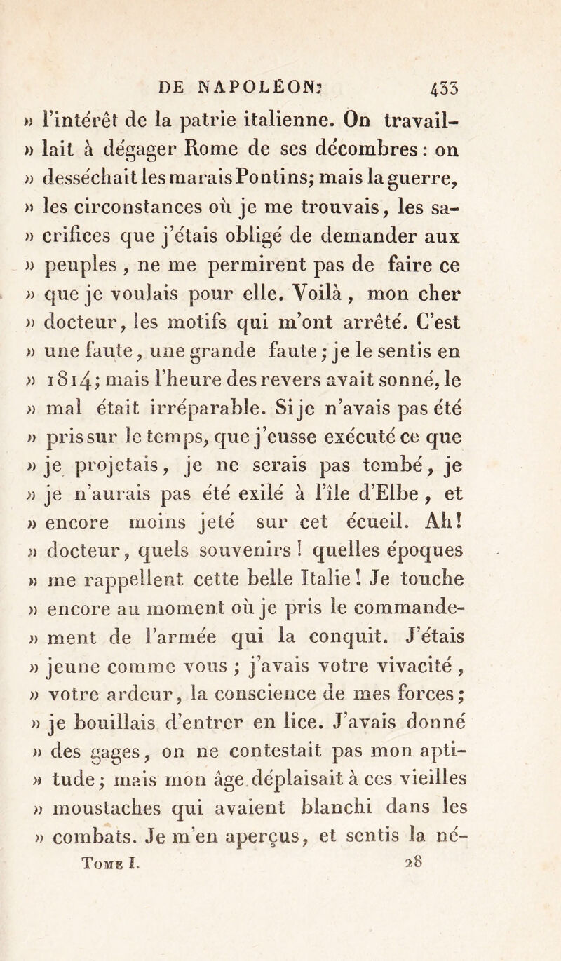 » Fintërêt de la patrie italienne. On travail- )) lait à dégager Rome de ses décombres : on )) desséchait les marais Pontins; mais la guerre, >» les circonstances ou je me trouvais, les sa- » crifices que j’étais obligé de demander aux » peuples , ne me permirent pas de faire ce » que je voulais pour elle. Voilà, mon cher » docteur, les motifs qui m’ont arrêté. C’est » une faute, une grande faute ; je le sentis en » i8i4; mais l’heure des revers avait sonné, le » mal était irréparable. Si je n’avais pas été » pris sur le temps, que j’eusse exécuté ce que a je projetais, je ne serais pas tombé, je » je n’aurais pas été exilé à l’île d’Elbe , et )i encore moins jeté sur cet écueil. Ah! » docteur, quels souvenirs! quelles époques M me rappellent cette belle Italie 1 Je touche » encore au moment où je pris le commande- )) ment de l’armée qui la conquit. J’étais » jeune comme vous ; j’avais votre vivacité , » votre ardeur, la conscience de mes forces; » je bouillais d’entrer en lice. J’avais donné » des gages, on ne contestait pas mon apti- a tude; mais mon âge déplaisait à ces vieilles » moustaches qui avaient blanchi dans les » combats. Je m’en aperçus, et sentis la né- ToMB I.