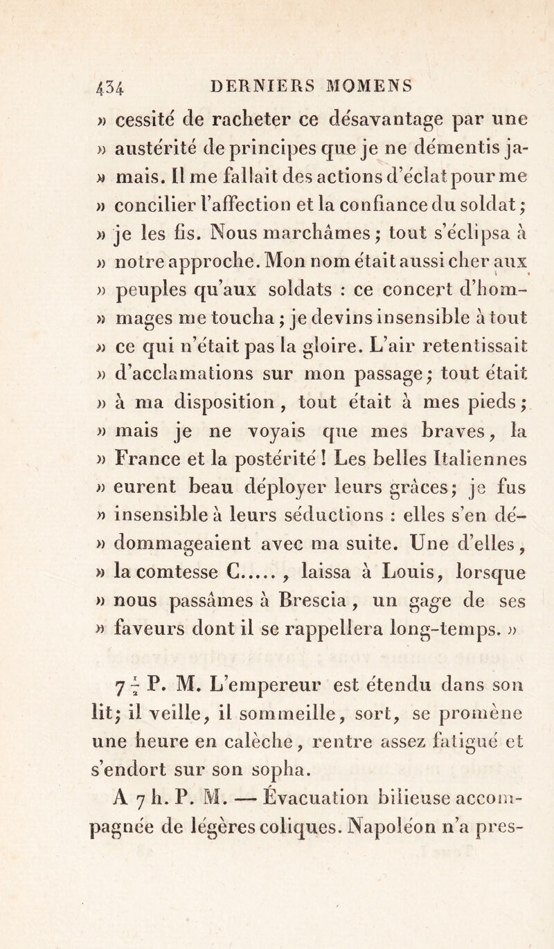 >) cessité de racheter ce désavantage |Dar une » austérité de principes que je ne démentis ja- w mais. Il me fallait des actions d’éclat pour me » concilier l’affection et la co nfiance du soldat ; >) je les fis. Nous marchâmes ; tout s’éclipsa à » notre approche. Mon nom était aussi cher aux » peuples qu’aux soldats : ce concert d’hom- » mages me toucha ; je devins insensible à tout » ce qui n’était pas la gloire. L’air retentissait » d’acclamations sur mon passage ; tout était )) à ma disposition , tout était à mes pieds ; » mais je ne voyais que mes braves ^ la » France et la postérité ! Les belles Italiennes )) eurent beau déployer leurs grâces; je fus » insensible à leurs séductions : elles s’en dé- » dommageaient avec ma suite. Une d’elles, » la comtesse G , laissa à Louis, lorsque » nous passâmes à Brescia, un gage de ses » faveurs dont il se rappellera long-temps. 7 ^ P. M. L’empereur est étendu dans son lit; il veille, il sommeille, sort, se promène une heure en calèche, rentre assez fatigué et s’endort sur son sopha. A 7 h. P. M. — Évacuation bilieuse accom- pagnée de légères coliques. Napoléon n’a près-
