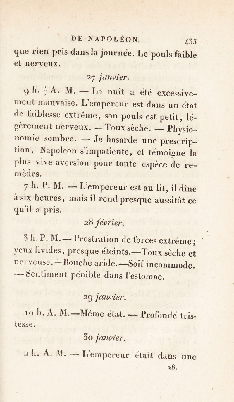 que rien pris dans la journée. Le pouls faible et nerveux. 27 jamier. 9 h. 7 A. M. — La nuit a été excessive- ment mauvaise. L’empereur est dans un état de faibiesse extrême, son pouls est petit, lé- gèrement nerveux. — Toux sèche. — Physio- nomie sombre. — Je hasarde une prescrip- tion, Napoléon s’impatiente, et témo^ne la plus vive aversion pour toute espèce de re- mèdes. 7 h. P. M. — L’empereur est au lit, il dîne à six heures, mais il rend presque aussitôt ce qu’il a pris. 28 fés>rier^ 5 h. P. M. —Prostration de forces extrême| ' yeux livides, presque éteints.—Toux sèche et nerveuse.—Bouche aride.—Soif incommode* — Sentiment pénible dans l’estomac. 29 janvier, 10 h. A. M.—Meme éta-t. —- Profonde tris- tesse. 5O janvier, 2 h. A. M. — L’empereur était dans une 28.