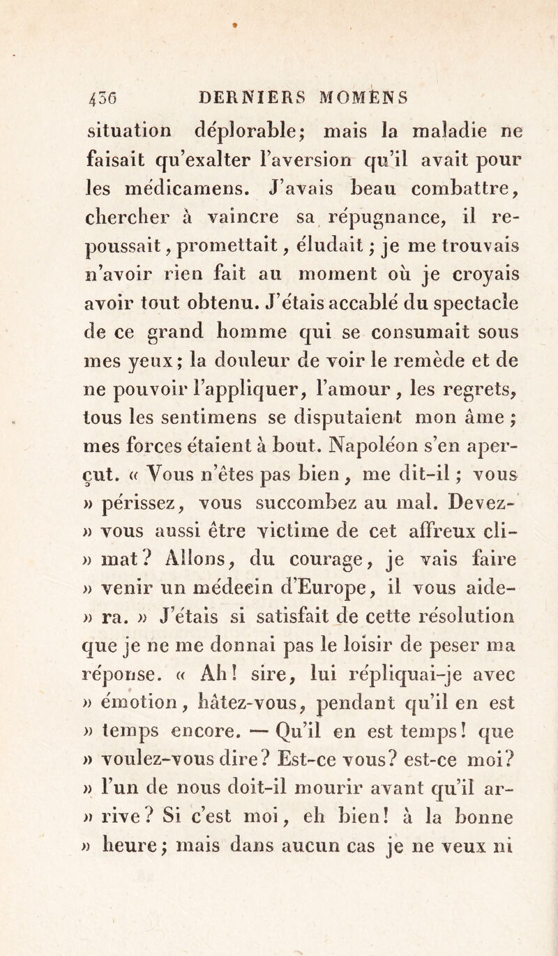 situation déplorable; mais la maladie ne faisait qu’exalter Faversion qu’il avait pour les médicamens. J’avais beau combattre, chercher à vaincre sa répugnance, il re- poussait , promettait, éludait ; je me trouvais n’avoir rien fait au moment oii je croyais avoir tout obtenu. J’étais accablé du spectacle de ce grand homme qui se consumait sous mes yeux ; la douleur de voir le remède et de ne pouvoir l’appliquer, l’amour, les regrets, tous les sentimens se disputaient mon âme ; mes forces étaient à bout. Napoléon s’en aper- çut. « Vous n’êtes pas bien , me dit-il ; vous )) périssez, vous succombez au mai. Devez- » vous aussi être victime de cet affreux cli- » mat? Allons, du courage, je vais faire » venir un médecin d’Europe, il vous aide- » ra. )) J’étais si satisfait de cette résolution que je ne me donnai pas le loisir de peser ma réponse. « Ah! sire, lui répliquai-je avec » émotion, hâtez-vous, pendant qu’il en est » temps encore. —Qu’il en est temps! que » voulez-vous dire? Est-ce vous? est-ce moi? » l’un de nous doit-il mourir avant qu’il ar- » rive? Si c’est moi, eh bien! à la bonne » heure ; mais dans aucun cas je ne veux ni