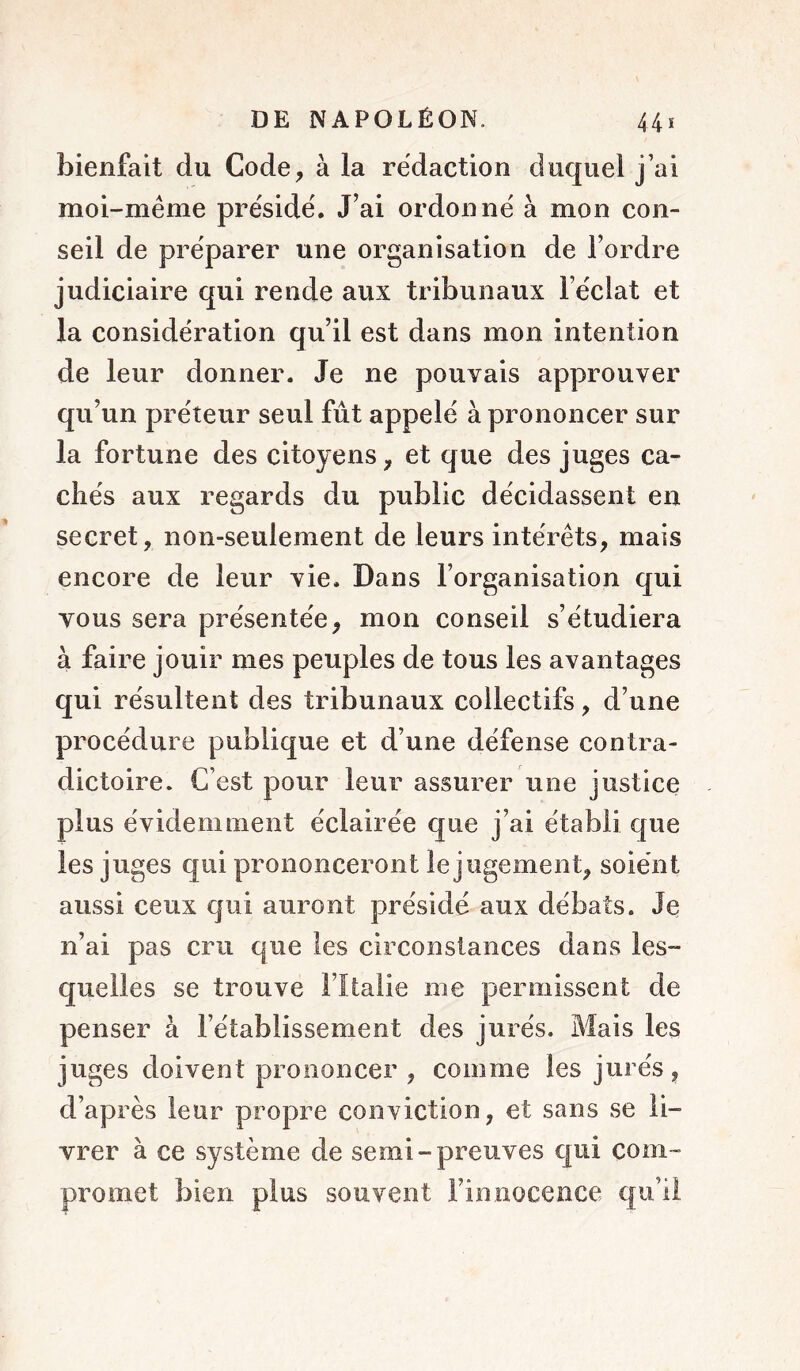 bienfait du Code, à la rédaction duquel j’ai moi-même préside. J’ai ordonné à mon con- seil de préparer une organisation de l’ordre judiciaire qui rende aux tribunaux l’éciat et la considération qu’il est dans mon intention de leur donner. Je ne pouvais approuver qu’un préteur seul fut appelé à prononcer sur la fortune des citoyens, et que des juges ca- chés aux regards du public décidassent en secret, non-seulement de leurs intérêts, mais encore de leur vie. Dans l’organisation qui vous sera présentée, mon conseil s’étudiera à faire jouir mes peuples de tous les avantages qui résultent des tribunaux collectifs, d’une procédure publique et d’une défense contra- dictoire. C’est pour leur assurer une justice plus évidemment éclairée que j’ai établi que les juges qui prononceront le jugement, soient aussi ceux qui auront présidé aux débats. Je n’ai pas cru que les circonstances dans les- quelles se trouve l’Italie me permissent de penser à l’établissement des jurés. Mais les juges doivent prononcer , comme les jurés, d’après leur propre conviction, et sans se li- vrer à ce système de semi-preuves qui com- promet bien plus souvent l’innocence qu’il