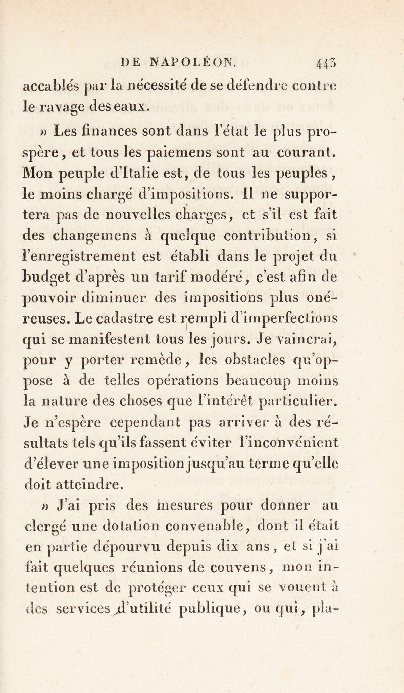 accablés par la nécessité de se défendre contre le ravage des eaux. )) Les finances sont dans l’état le plus pro- spère, et tous les paiemens sont au courant. Mon peuple d’Italie est, de tous les peuples, le moins chargé d’impositions. 11 ne suppor- tera pas de nouvelles charges, et s’il est fait des changemens à quelque contribution, si l’enregistrement est établi dans le projet du budget d’après un tarif modéré, c’est afin de pouvoir diminuer des impositions plus oné- reuses. Le cadastre est rempli d’imperfections qui se manifestent tous les jours. Je vaincrai, pour y porter remède, les obstacles €[u’op“ pose à de telles opérations beaucoup moins la nature des choses que l’intérêt particulier. Je n’espère cependant pas arriver à des ré- sultats tels qu’ils fassent éviter l’inconvénient d’élever une imposition jusqu’au terme qu’elle doit atteindre. » J’ai pris des mesures pour donner au clergé une dotation convenable, dont il était en partie dépourvu depuis dix ans, et si j’ai fait quelques réunions de couvens, mon in- tention est de protéger ceux qui se vouent h des services d’utilité publique, ou qui, pla-