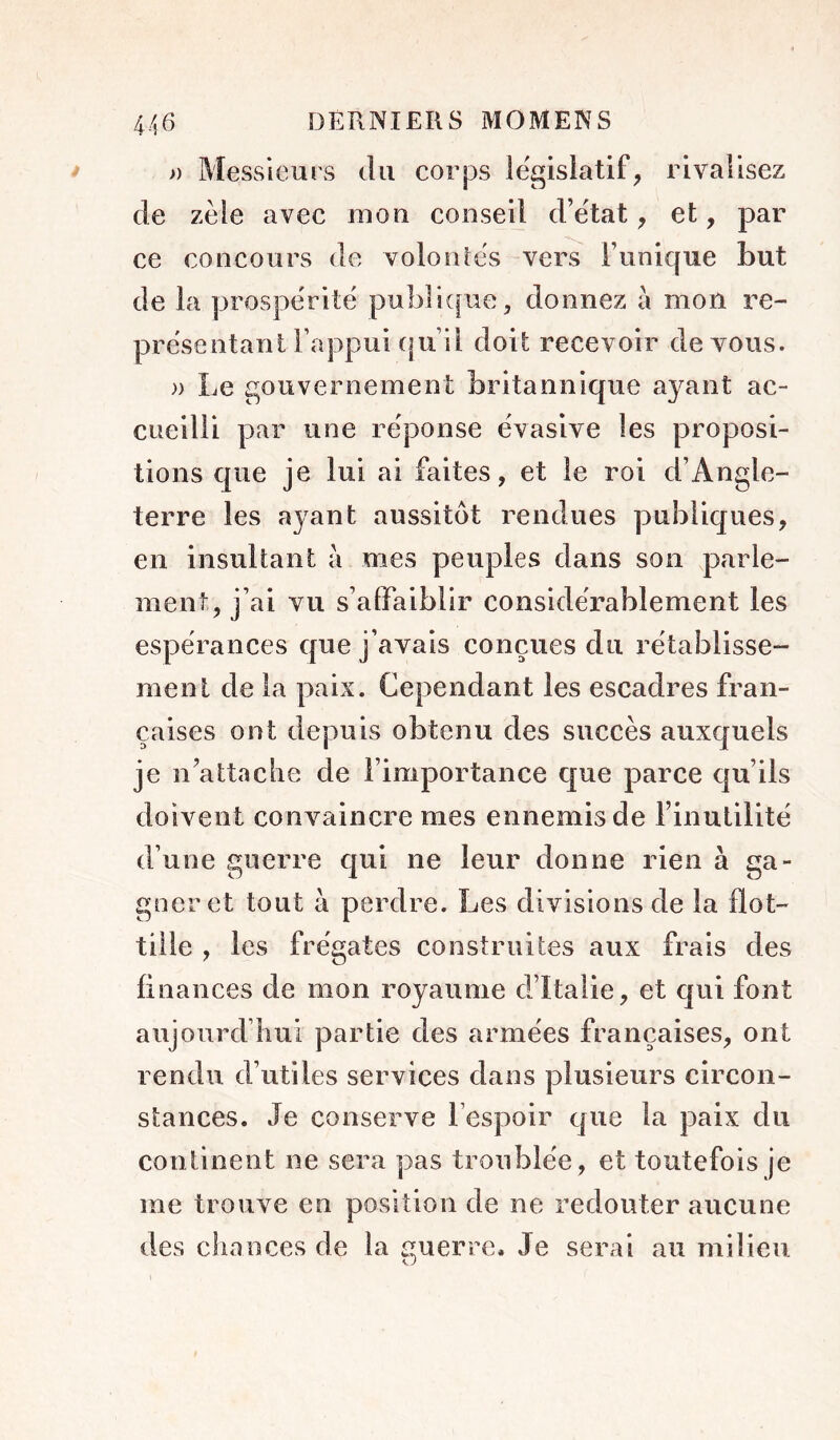 » Messieurs du corps legislatif, rivalisez de zèle avec mon conseil d’e'tat, et, par ce concours de volonlës vers Tunique Lut de la prospérité puL]i([ue, donnez à mon re- présentant Tappui f|u’il doit recevoir devons. » Le gouvernement britannique ayant ac- cueilli par une réponse évasive les proposi- tions que je lui ai faites, et le roi d’Angle- terre les ayant aussitôt rendues publiques, en insultant à mes peuples dans son parle- ment, j’ai vu s’airaiblir considérablement les espérances que j’avais conçues du rétablisse- ment de la paix. Cependant les escadres fran- çaises ont depuis obtenu des succès auxquels je n’attaclie de l’importance que parce qu’ils doivent convaincre mes ennemis de l’inutilité d’une guerre qui ne leur donne rien à ga- gner et tout à perdre. Les divisions de la flot- tille , les frégates construites aux frais des finances de mon royaume d’Italie, et qui font aujourd’liui partie des armées françaises, ont rendu d’utiles services dans plusieurs circon- stances. Je conserve l’espoir que la paix du continent ne sera pas troublée, et toutefois je me trouve en position de ne redouter aucune des cliances de la guerre. Je serai au milieu