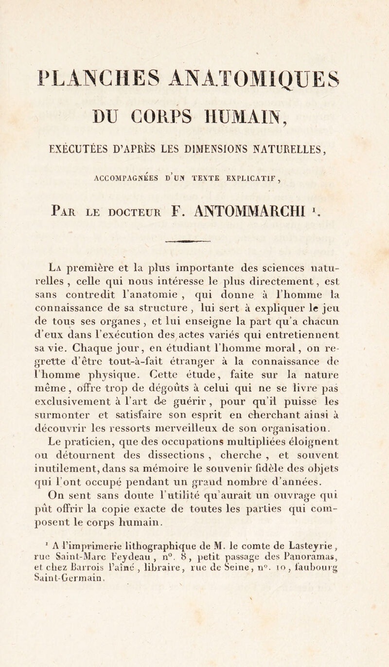 PLANCHES ANATOMiQUES DU CORPS HUMAIN, EXÉCUTÉES D’APRÈS LES DIMENSIONS NATURELLES, ACCOMPAGNEES d’üN TEXTE EXPLICATIF, Par le docteur F. ANTOMMARCHI ■. La première et la phis importante des sciences natu- relles , celle qui nous intéresse le plus directement, est sans contredit l’anatomie , qui donne à l’homme la connaissance de sa structure , lui sert à expliquer le jeu de tous ses organes , et lui enseigne la part qu’a chacun d’eux dans l’exécution des actes variés qui entretiennent sa vie. Chaque jour, en étudiant l’homme moral, on re- grette d’être tout-à-fait étranger à la connaissance de l’homme physic^ue. Cette étude, faite sur la nature même, offre trop de dégoûts à celui qui ne se livre pas exclusivement à l’art de guérir , pour qu’il puisse les surmonter et satisfaire son esprit en cherchant ainsi à découvrir les ressorts merveilleux de son organisation. Le praticien, que des occupations multipliées éloignent ou détournent des dissections , cherche , et souvent inutilement, dans sa mémoire le souvenir fidèle des objets qui l’ont occupé pendant un grand nombre d’années. On sent sans doute l’utilité qu’aurait un ouvrage qui pût offrir la copie exacte de toutes les parties qui com- posent le corps humain, * A rimpriinerie lithographique de M. le comte de Lasteyrie, rue Saint-Marc Eeydeau , n®. 8, petit passage des Panoramas, et chez Barrois l’aînc , libraire, rue de Seine, n. lo, faubourg Saint-Germain.