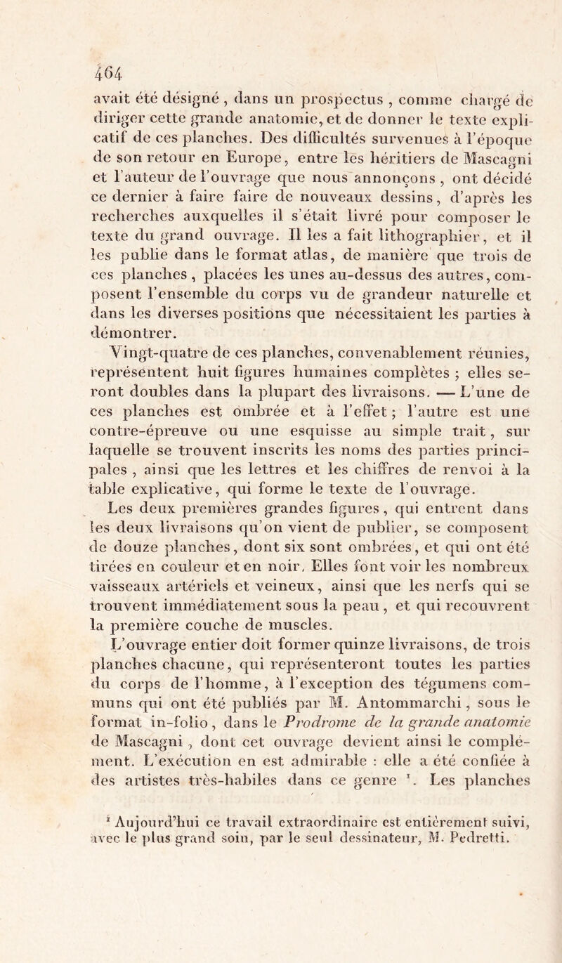 avait été désigné , dans un prospectus , comme cliargé de diriger cette grande anatomie, et de donner le texte expli- catif de ces planclies. Des difficultés survenues à l’époque de son retour en Europe, entre les héritiers de Mascagni et l’auteur de l’ouvrage que nous annonçons , ont décidé ce dernier à faire faire de nouveaux dessins, d’après les recherches auxquelles il s’était livré pour composer le texte du grand ouvrage. Il les a fait lithographier, et il les publie dans le format atlas, de manière que trois de ces planches , placées les unes au-dessus des autres, com- posent l’ensemble du corps vu de grandeur naturelle et dans les diverses positions que nécessitaient les parties à démontrer. Vingt-quatre de ces planches, convenablement réunies, représentent huit figures humaines complètes ; elles se- ront doubles dans la plupart des livraisons. — L’une de ces planches est ombrée et à l’effet ; l’autre est une contre-épreuve ou une esquisse au simple trait, sur laquelle se trouvent inscrits les noms des parties princi- pales , ainsi que les lettres et les chiffres de renvoi à la table explicative, qui forme le texte de l’ouvrage. Les deux premières grandes figures, qui entrent dans les deux livraisons qu’on vient de publier, se composent de douze planches, dont six sont ombrées, et cpii ont été tirées en couleur et en noir, Elles font voir les nombreux vaisseaux artériels et veineux, ainsi que les nerfs qui se trouvent immédiatement sous la peau , et qui recouvrent la première couche de muscles. L’ouvrage entier doit former quinze livraisons, de trois planches chacune, qui représenteront toutes les parties du corps de l’homme, à l’exception des tégumens com- muns qui ont été publiés par M. Antommarchi, sous le format in-folio , dans le Prodrome de la grande anatomie de Mascagni , dont cet ouvrage devient ainsi le complé- ment. L’exécution en est admirable : elle a été confiée à des artistes très-habiles dans ce genre L Les planches * Aujourd’hui ce travail extraordinaire est entièrement suivi, avec le plus grand soin, par le seul dessinateur, M. Pedretti.