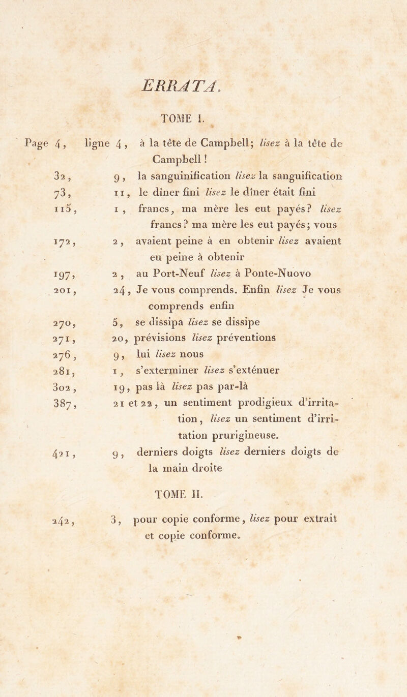 E RR JT J. Page TOME L 4, ligne 4, à la tête de Campbell; lisez à la tête de Campbell ! 32 , 9» la sanguinification lisez la sanguification 73, Il J le dîner fini lisez le dîner était fini ii5, I , francs, ma mère les eut payés? lisez francs? ma mère les eut payés; vous 172, 2, avaient peine à en obtenir lisez avaient eu peine à obtenir 197» 2 , au Port-Neuf lisez à Ponte-Nuovo 201, 24, Je vous comprends. Enfin lisez Je vous comprends enfin 270, se dissipa lisez se dissipe 271, 20, prévisions lisez préventions 276, 9» lui lisez nous 281, I. s’exterminer lisez s’exténuer 3o2 , 19. pas là lisez pas par-là 387, 21 et 22, un sentiment prodigieux d’irrita- tion , lisez un sentiment d’irri- tation prurigineuse. 421, 9) derniers doigts lisez derniers doigts de la main droite TOME IL 242, 3, pour copie conforme, lisez pour extrait et copie conforme. %