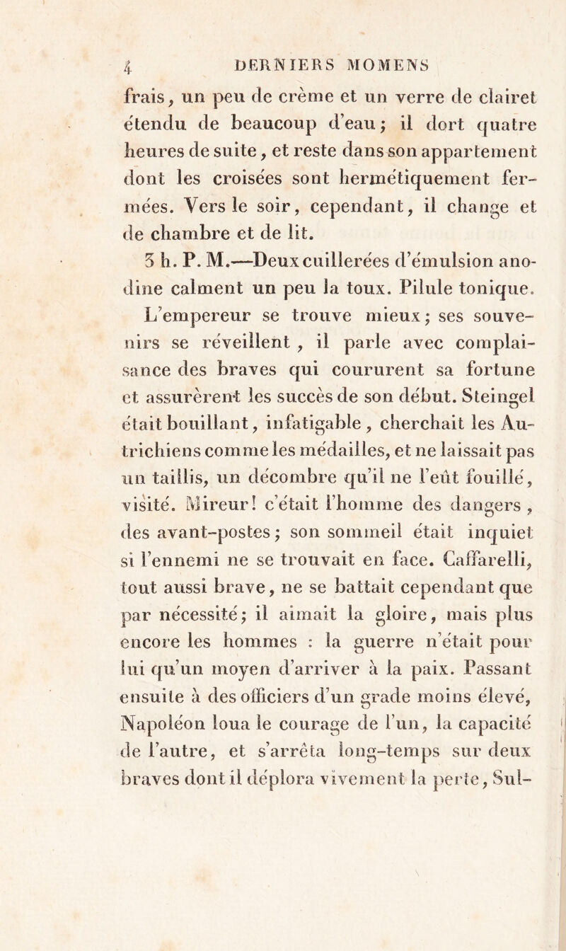 frais, un peu de crème et un verre de clairet étendu de beaucoup d’eau ; il dort quatre heures de suite, et reste dans son appartement dont les croisées sont hermétiquement fer- mées. Vers le soir, cependant, il change et de chambre et de lit. 5 h. P. M.—Deux cuillerées d’émulsion ano- dine calment un peu la toux. Pilule tonique, L empereur se trouve mieux; ses souve- nirs se réveillent , il parle avec complai- sance des braves qui coururent sa fortune et assurèrent les succès de son début. S teinte! O était bouillant, infatigable, cherchait les Au- trichiens comme les médailles, et ne laissait pas un taillis, un décembre qu’il ne Feût fouillé, visité. Mireur! c’était l’homme des dangers , des avant-postes ; son sommeil était inquiet si l’ennemi ne se trouvait en face. Caffarelli, tout aussi brave, ne se battait cependant que par nécessité; il aimait la gloire, mais plus encore les hommes : la guerre n’était pour lui qu’un moyen d’arriver à la paix. Passant ensuite à des officiers d’un grade moins élevé, Napoléon loua le courage de l’un, la capacité de l’autre, et s’arrêta long-temps sur deux braves dont il déplora vivement la perte, Sul- s