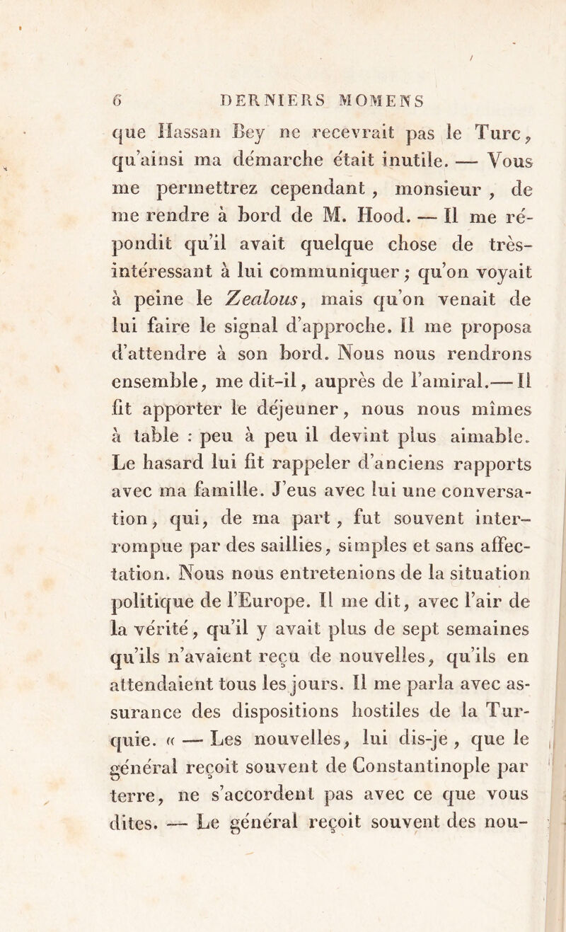 / 6 DERNIERS MOMENS que Hassan Bey ne recevrait pas ie Turc? qu’ai nsi ma démarche était inutile, — Vous me permettrez cependant , monsieur , de me rendre à bord de M. Hood. •— Il me ré- pondit quil avait quelque chose de très- intéressant à lui communiquer ; qu’on voyait à peine le Zeaious, mais qu’on venait de lui faire le signai d’approche. Il me proposa d’attendre à son bord. Nous nous rendrons ensemble, me dit-il , auprès de l’amiral.-—Il lit apporter le déjeuner , nous nous mîmes à table : peu à peu il devint plus aimable. Le hasard lui lit rappeler d’anciens rapports avec ma famille. J’eus avec lui une conversa- tion , qui, de ma part, fut souvent inter- rompue par des saillies, simples et sans affec- tation. Nous nous entretenions de la situation politique de l’Europe. Il me dit, avec l’air de la vérité, qu’il y avait plus de sept semaines qu’ils n’avaient reçu de nouvelles, qu’ils en attendaient tous les jours. Il me parla avec as- surance des dispositions hostiles de la Tur- quie. ((-—Les nouvelles, lui dis-je, que le général reçoit souvent de Constantinople par terre, ne s’accordent pas avec ce que vous dites. — Le général reçoit souvent des nou-