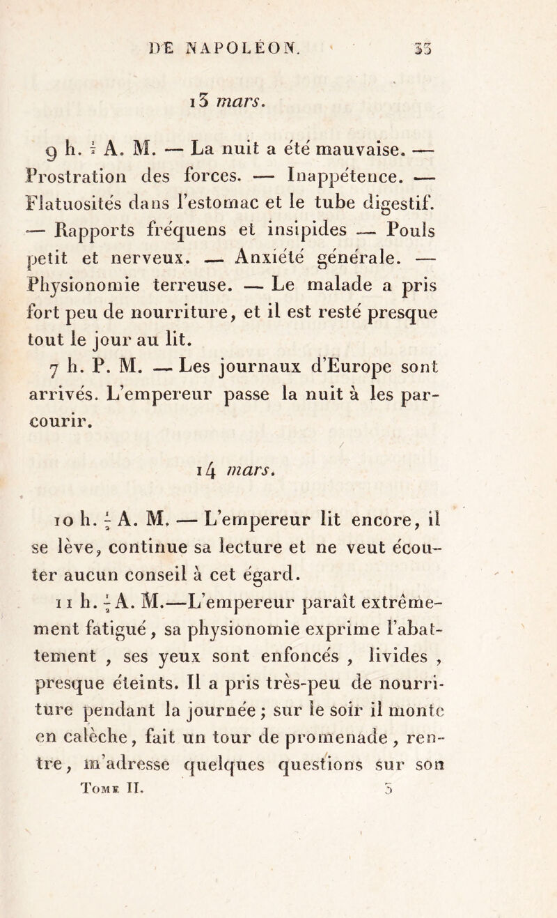 15 mars. g h. î A. M. — La nuit a été mauvaise. — Prostration des forces. — Inappétence. —- Flatuosités dans l’estomac et le tube digestif. *— Rapports fréquens et insipides —- Pouls petit et nerveux. — Anxiété générale. — Physionomie terreuse. — Le malade a pris fort peu de nourriture, et il est resté presque tout le jour au lit. y h. P. M. — Les journaux d’Europe sont arrivés. L’empereur passe la nuit à les par- courir. / i4 mars. ioh.;A. M,-— L’empereur lit encore, il se lève, continue sa lecture et ne veut écou- ter aucun conseil à cet égard. 11 h. ~ A. M.—L’empereur paraît extrême- ment fatigué, sa physionomie exprime l’abat- tement , ses yeux sont enfoncés , livides , presque éteints. Il a pris très-peu de nourri- ture pendant la journée ; sur le soir il monte en calèche, fait un tour de promenade , ren- tre, m’adresse quelques questions sur son