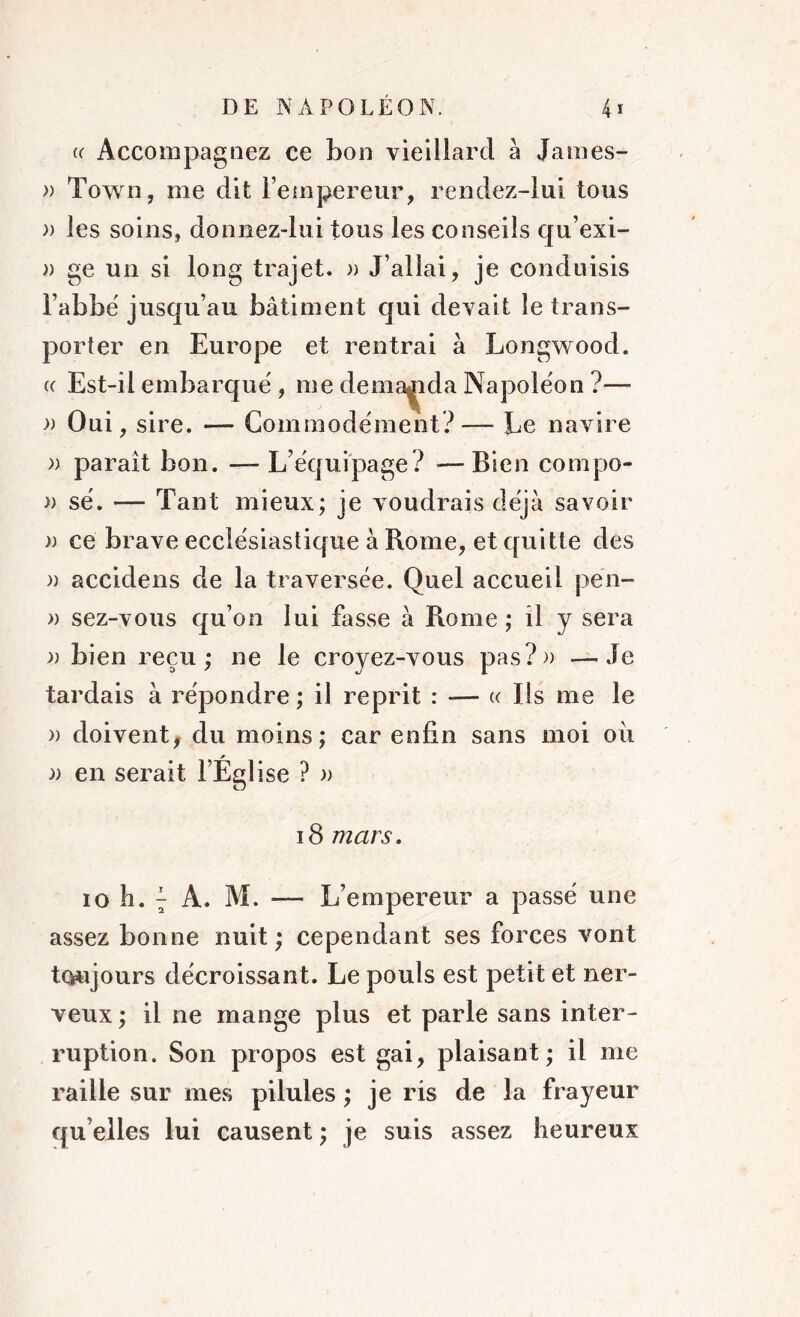 u Accompagnez ce bon vieillard à James- » Town, me dit l’empereur, rendez-luï tous )) les soins, donnez-lui tous les conseils qu’exi- » ge un si long trajet. » J’allai, je conduisis l’abbé jusqu’au bâtiment qui devai t le trans- porter en Europe et rentrai à Longwood. cc Est-il embarqué , me demanda Napoléon ?— )) Oui , sire. — Commodément?— Le navire » paraît bon. — L’équipage? —Bien compo- » sé. — Tant mieux; je voudrais déjà savoir » ce brave ecclésiastique à Rome, et quitte des a accidens de la traversée. Quel accueil pën- » sez-vous qu’on lui fasse à Rome ; il y sera )) bien reçu; ne le croyez-vous pas?» —Je tardais à répondre; il reprit : — « Ils me le » doivent, du moins; car enfin sans moi oii )) en serait l’Église ? » 18 mars. io L i A. M. — L’empereur a passé une assez bonne nuit ; cependant ses forces vont toujours décroissant. Le pouls est petit et ner- veux ; il ne mange plus et parle sans inter- ruption. Son propos est gai, plaisant; il me raille sur mes pilules ; je ris de la frayeur qu elles lui causent ; je suis assez heureux