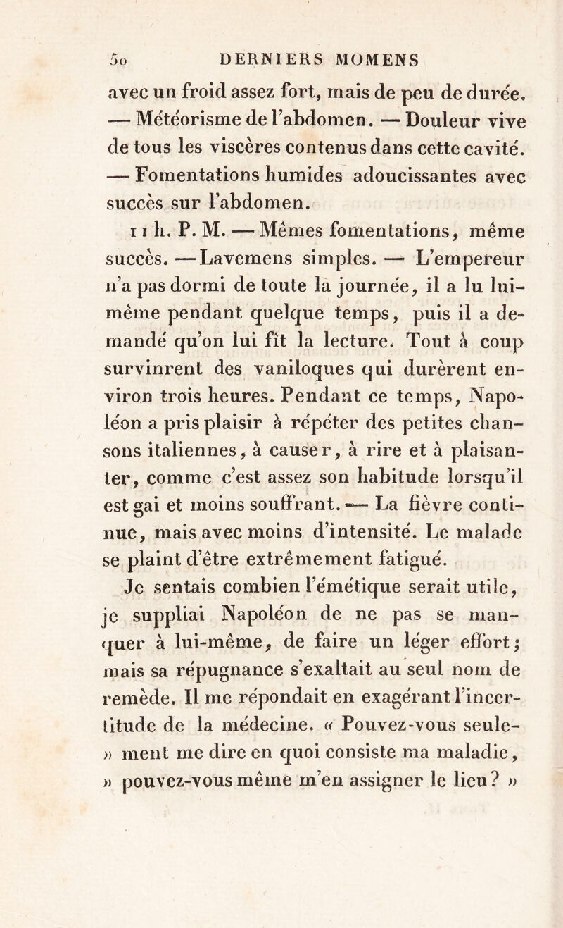 avec un froid assez fort, mais de peu de durée. — Météorisme de l’abdomen. — Douleur vive de tous les viscères contenus dans cette cavité. — Fomentations humides adoucissantes avec succès sur l’abdomen. 11 h. P. M. ■— Mêmes fomentations, même succès. —Lavemens simples. —■ L’empereur n’a pas dormi de toute la journée, il a lu lui- même pendant quelque temps, puis il a de- mandé qu’on lui fît la lecture. Tout à coup survinrent des vaniloques qui durèrent en- viron trois heures. Pendant ce temps, Napo- léon a pris plaisir à répéter des petites chan- sons italiennes, à causer, à rire et à plaisan- ter, comme c’est assez son habitude lorsqu’il est gai et moins souffrant.*— La fièvre conti- nue, mais avec moins d’intensité. Le malade se plaint d’être extrêmement fatigué. Je sentais combien l’émétique serait utile, je suppliai Napoléon de ne pas se man- quer à lui-même, de faire un léger effort; mais sa répugnance s’exaltait au seul nom de remède. Il me répondait en exagérant l’incer- titude de la médecine. « Pouvez-vous seule- » ment me dire en quoi consiste ma maladie, » pouvez-vous même m’en assigner le lieu? »