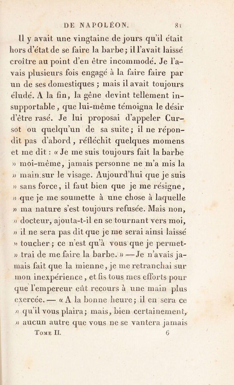 Il y avait une vingtaine de jours qu’il était hors d’état de se faire la barbe ; il l’avait laissé croître au point d’en être incommodé. Je l’a- vais plusieurs fois engagé à la faire faire par un de ses domestiques ; mais il avait toujours éludé. A la fin, la gêne devint tellement in- supportable , que lui-même témoigna le désir d’être rasé. Je lui proposai d’appeler Cur- sot ou quelqu’un de sa suite ; il ne répon- dit pas d’abord, réfléchit quelques momens et me dit : « Je me suis toujours fait la barbe )) moi-même, jamais personne ne m’a mis la » main.sur le visage. Aujourd’hui que je suis » sans force, il faut bien que je me résigne, » que je me soumette à une chose à laquelle )) ma nature s’est toujours refusée. Mais non, » docteur, ajouta-t-il en se tournant vers moi, )) il ne sera pas dit que je me serai ainsi laissé » toucher ; ce n est qu’à vous que je permet- w irai de me faire la barbe. » —-Je n’avais ja- mais fait que la mienne, je me retranchai sur mon inexpérience , et fis tous mes efforts pour que l’empereur eût recours à une main plus exercée.—- « A la bonne heure; il en sera ce » qu’il vous plaira; mais, bien certainement, » aucun autre que vous ne se vantera jamais