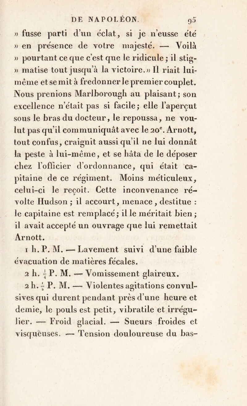 » fusse parti d’un éclat, si je n’eusse été » en présence de votre majesté. — Voilà » pourtant ce que c’est que le ridicule ; il stig- » matise tout jusqu’à la victoire. » Il riait lui- même et se mit à fredonner le premier couplet. Nous prenions Marlborough au plaisant; son excellence n’était pas si facile ; elle l’aperçut sous le bras du docteur, le repoussa, ne vou- lut pas qu’il communiquât avec le 20e. Ârnott, tout confus, craignit aussi qu’il ne lui donnât la peste à lui-même, et se hâta de le déposer chez l’officier d’ordonnance, qui était ca- pitaine de ce régiment. Moins méticuleux, celui-ci le reçoit. Cette inconvenance ré- volte Hudson ; il accourt, menace , destitue : le capitaine est remplacé ; il le méritait bien ; il avait accepté un ouvrage que lui remettait Arnott. 1 h. P. M. — Lavement suivi d’une faible évacuation de matières fécales. 2 h. ^ P. M. — Vomissement glaireux. 2 h. ^ P. M. — Violentes agitations convul- sives qui durent pendant près d’une heure et demie, le pouls est petit, vibratile et irrégu- lier. — Froid glacial. — Sueurs froides et visqueuses. — Tension douloureuse du bas-