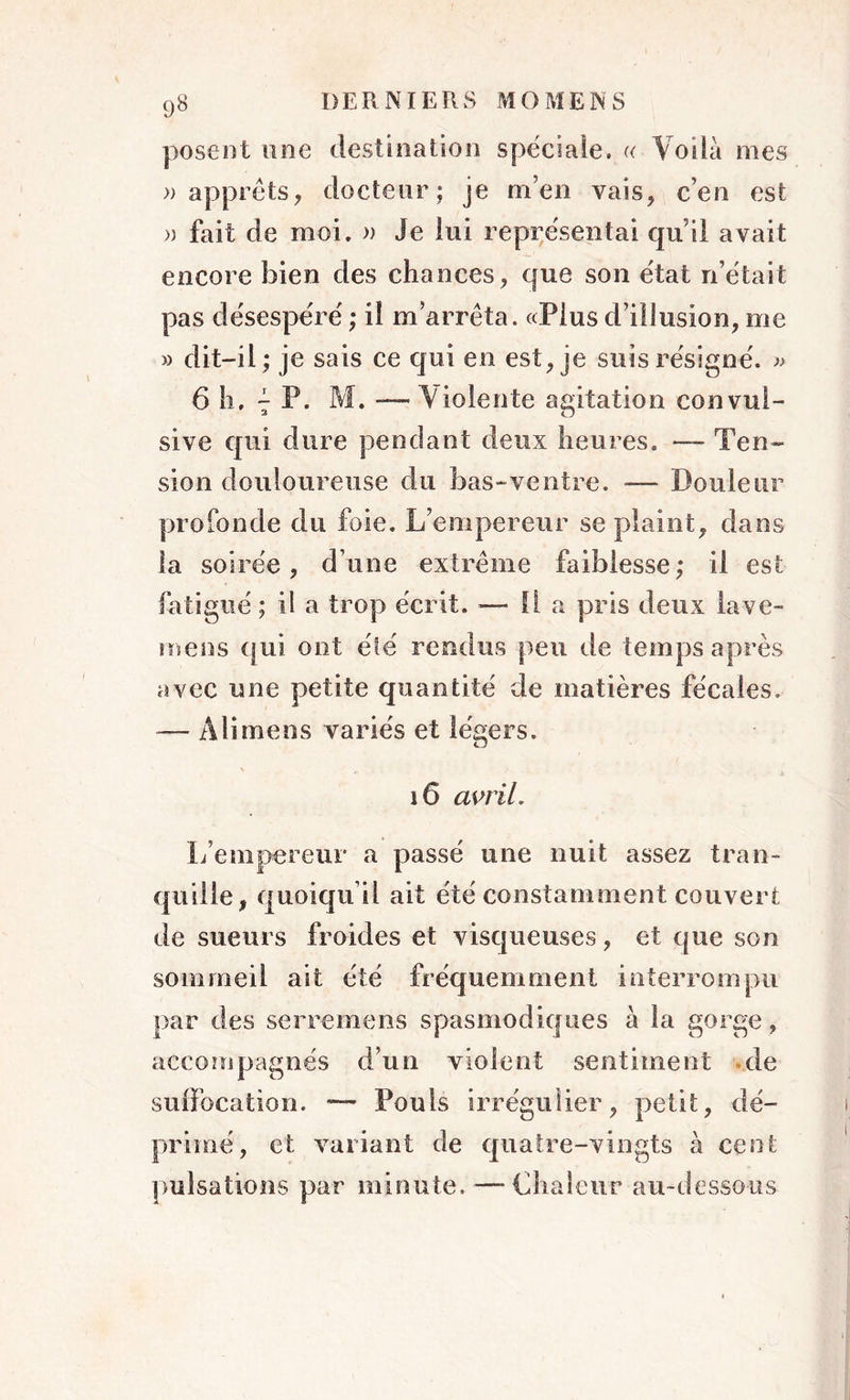 posent une destination spéciale. « Voilà nies » apprêts, docteur; je m’en vais, c’en est » fait de moi. » Je lui représentai qu i! avait encore bien des chances, cpe son état n’était pas désespéré ; il m’arrêta. «Plus d’illusion, me » dit-il; je sais ce qui en est, je suis résigné. » 6 h. - P. M. -— Violente agitation COnVUl- sive qui dure pendant deux heures. — Ten- sion douloureuse du bas-ventre. — Douleur profonde du foie. L’empereur se plaint, dans la soirée, d’une extrême faiblesse; il est fatigué ; il a trop écrit. ■— U a pris deux lave- mens qui ont été rendus peu de temps après avec une petite quantité de matières fécales. — Alimens variés et légers. \ m 16 avril. L’empereur a passé une nuit assez tran- quille, quoiqu’il ait été constamment couvert de sueurs froides et visqueuses, et que son sommeil ait été fréquemment interrompu par des serremens spasmodiques à la gorge, accompagnés d’un violent sentiment de suffocation. *— Pouls irrégulier, petit, dé- primé, et variant de quatre-vingts à cent pulsations par minute, —Chaleur au-dessous