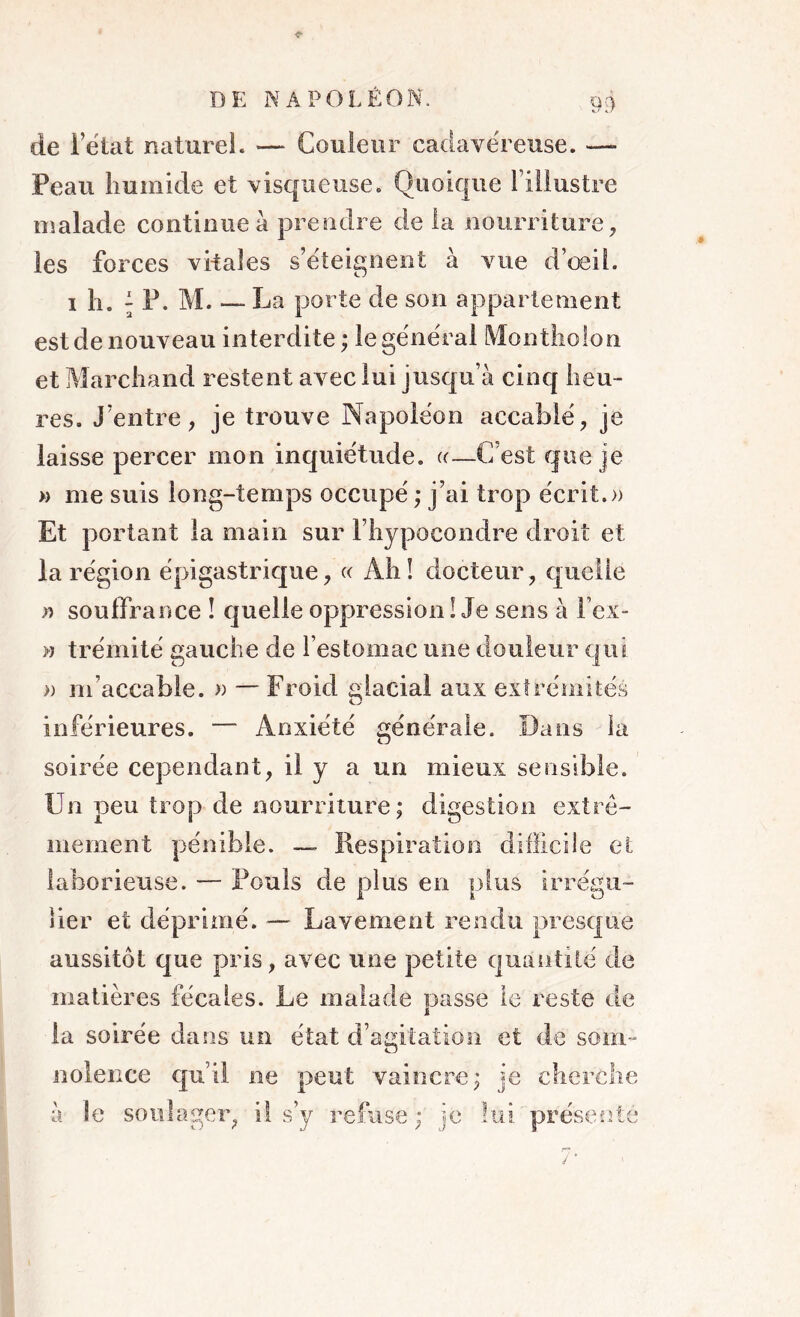 de letat naturel. — Couleur cadavéreuse. —- Peau humide et visqueuse. Quoique l’illustre malade continue à prendre de la nourriture, les forces vitales s’éteignent à vue d’œil. 1 h. ; P. M La porte de son appartement est de nouveau interdite ; le général Montliolon et Marchand restent avec lui jusqu’à cinq heu- res. J’entre, je trouve Napoléon accablé, je laisse percer mon inquiétude. «—C’est que je » me suis long-temps occupé ; j’ai trop écrit.» Et portant la main sur l’hypocondre droit et la région épigastrique, « Ah! docteur, quelle » souffrance ! quelle oppression ! Je sens à lex- » trémité gauche de l’estomac une douleur qui » m’accable. » — Froid glacial aux extrémités inférieures. — Anxiété générale. Dans la soirée cependant, il y a un mieux sensible. Un peu trop de nourriture; digestion extrê- mement pénible. — Respiration difficile et laborieuse. — Pouls de plus en plus irrégu- lier et déprimé. — Lavement rendu presque aussitôt que pris, avec une petite quantité de matières fécales. Le malade passe le reste de la soirée dans un état d’agitation et de som- nolence qu’il ne peut vaincre; je cherche à le soulager, il s’y refuse ; je lui présenté