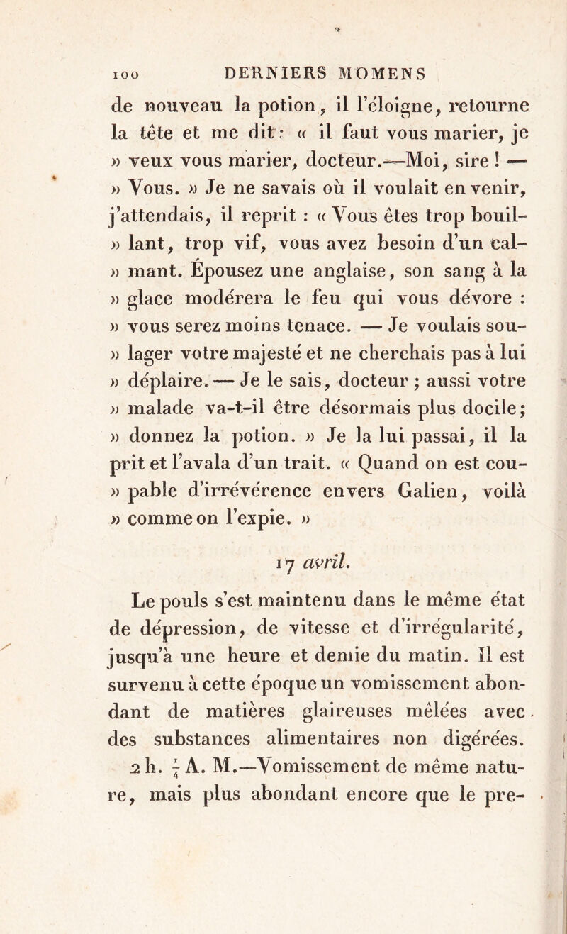 de nouveau la potion, il l’ëloigne, retourne la tête et me dit : « il faut vous marier, je » veux vous marier, docteur.—Moi, sire ! — » Vous, n Je ne savais où il voulait en venir, j’attendais, il reprit : « Vous êtes trop bouil- » lant, trop vif, vous avez besoin d’un eal- » mant. Épousez une anglaise, son sang à la )) glace modérera le feu qui vous dévore : » vous serez moins tenace. — Je voulais sou- » lager votre majesté et ne cherchais pas à lui » déplaire. — Je le sais, docteur ; aussi votre » malade va-t-il être désormais plus docile ; » donnez la potion. » Je la lui passai, il la prit et l’avala d’un trait. (c Quand on est cou- » pable d’irrévérence envers Galien, voilà » comme on l’expie. » 17 avril. Le pouls s’est maintenu dans le même état de dépression, de vitesse et d’irrégularité, jusqu’à une heure et demie du matin. Il est survenu à cette époque un vomissement abon- dant de matières glaireuses mêlées avec des substances alimentaires non digérées. 2 h. 7 A. M.—Vomissement de même natu- 4 re, mais plus abondant encore que le pre-