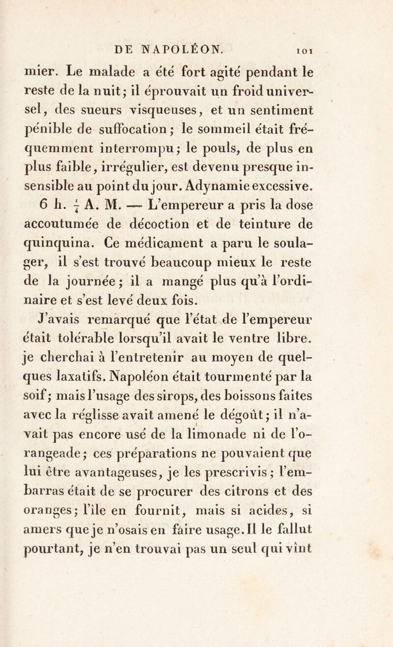 IOI mier. Le malade a été fort agité pendant le reste de la nuit; il éprouvait un froid univer- sel, des sueurs visqueuses, et un sentiment pénible de suffocation; le sommeil était fré- quemment interrompu; le pouls, de plus en plus faible, irrégulier, est devenu presque in- sensible au point du jour. Adynamie excessive. 6 b. j A. M. — L’empereur a pris la dose accoutumée de décoction et de teinture de quinquina. Ce médicament a paru le soula- ger, il s’est trouvé beaucoup mieux le reste de la journée ; il a mangé plus qu’à l’ordi- naire et s’est levé deux fois. J’avais remarqué que l’état de l’empereur était tolérable lorsqu’il avait le ventre libre, je cherchai à l’entretenir au moyen de quel- ques laxatifs. Napoléon était tourmenté par la soif ; mais l’usage des sirops, des boissons faites avec la réglisse avait amené le dégoût; il n’a- vait pas encore usé de la limonade ni de l’o- rangeade; ces préparations ne pouvaient que lui être avantageuses, je les prescrivis ; l’em- barras était de se procurer des citrons et des oranges; l’ile en fournit, mais si acides, si amers que je n’osais en faire usage. Il le fallut pourtant, je n’en trouvai pas un seul qui vînt