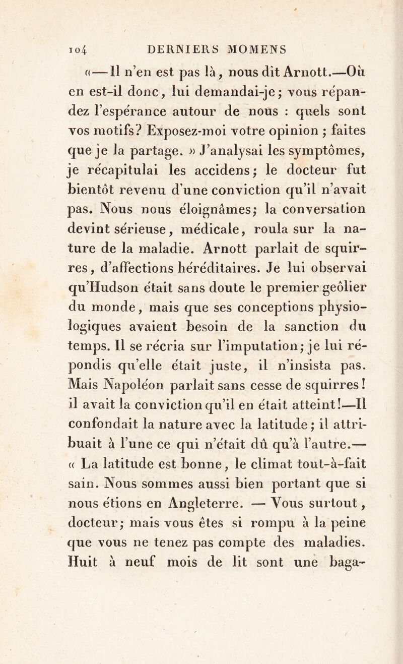 «—il n’en est pas là, nous dit Arnott.—Oii en est-il donc, lui demandai-je; tous répan- dez l’espérance autour de nous : quels sont vos motifs? Exposez-moi votre opinion ; faites que je la partage. » J’analysai les symptômes, je récapitulai les accidens; le docteur fut bientôt revenu d une conviction qu’il n’avait pas. Nous nous éloignâmes; la conversation devint sérieuse, médicale, roula sur la na- ture de la maladie. Arnott parlait de squir- res, d’affections héréditaires. Je lui observai qu’Hudson était sans doute le premier geôlier du monde, mais que ses conceptions physio- logiques avaient besoin de la sanction du temps. Il se récria sur l’imputation; je lui ré- pondis qu’elle était juste, il n’insista pas. Mais Napoléon pariait sans cesse de squirres ! il avait la conviction qu’il en était atteint!—Il confondait la nature avec la latitude ; il attri- buait à l’une ce qui n’était dû qu’à l’autre.— (( La latitude est bonne, le climat tout-à-fait sain. Nous sommes aussi bien portant que si nous étions en Angleterre. — Vous surtout, docteur; mais vous êtes si rompu à la peine que vous ne tenez pas compte des maladies. Huit à neuf mois de lit sont une baga-