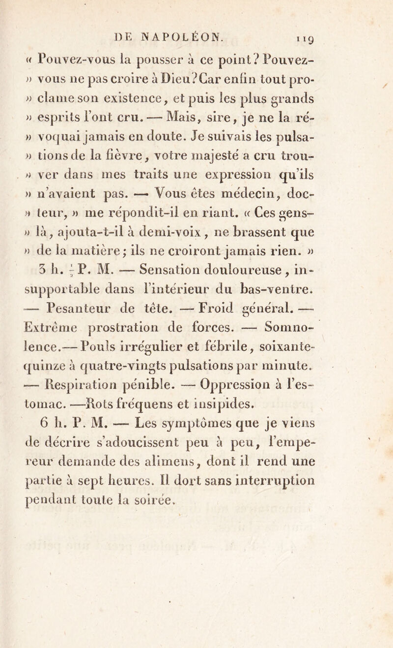 119 « Pouvez-vous la pousser à ce point? Pouvez- » vous ne pas croire à Dieu?Car enfin tout pro- » clame son existence, et puis les plus grands » esprits Pont cru. — Mais, sire, je ne la ré- » vocfuai jamais en doute. Je suivais les pulsa- » lions de la fièvre, votre majesté a cru trou- » ver dans mes traits une expression qu’ils » n’avaient pas. —- Vous êtes médecin, doc- » leur, » me répondit-il en riant. «• Ces gens- » la, ajouta-t-il à demi-voix , ne brassent que » de la matière; ils ne croiront jamais rien. » 3 h. ^ P, M. -— Sensation douloureuse , in- supportable dans l’intérieur du bas-ventre. -— Pesanteur de tête. — Froid général. — Extrême prostration de forces. — Somno- lence.— Pouls irrégulier et fébrile, soixante- quinze à quatre-vingts pulsations par minute. — Respiration pénible. — Oppression à l’es- tomac. —Rots fréquens et insipides. 6 h. P. M. — Les symptômes que je viens de décrire s’adoucissent peu à peu, Fempe- reur demande des alimens, dont il rend une partie a sept heures. 11 dort sans interruption pendant toute la soirée.