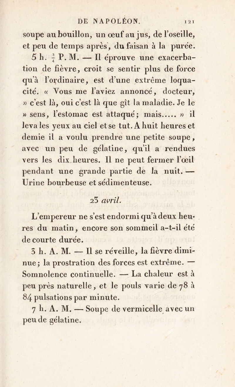 soupe au bouillon, un œuf au jus, de l’oseille, et peu de temps après , du faisan à la purée. 5 h. | P. M. — Il éprouve une exacerba- tion de lièvre, croit se sentir plus de force qu’à l’ordinaire, est d’une extrême loqua- cité. « Vous me l’aviez annoncé, docteur, » c’est là, oui c’est là que gît la maladie. Je le » sens, l’estomac est attaqué; mais » il leva les yeux au ciel et se tut. A huit heures et demie il a voulu prendre une petite soupe, avec un peu de gélatine, qu’il a rendues vers les dix. heures. 11 ne peut fermer l’œil pendant une grande partie de la nuit. — Urine bourbeuse et sédimenteuse. 25 avril. L’empereur ne s’est endormi qu’à deux heu- res du matin, encore son sommeil a-t-il été de courte durée. 3 h. A. M. — Il se réveille, la fièvre dimi- nue; la prostration des forces est extrême. — Somnolence continuelle. — La chaleur est à peu près naturelle, et le pouls varie de 78 à 84 pulsations par minute. 7 h. A. M. — Soupe de vermicelle avec un peu de gélatine.