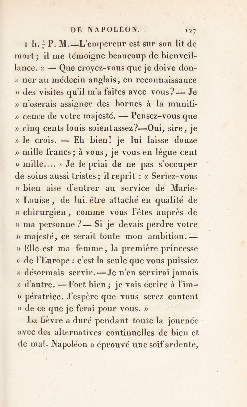 1 h. 7 P. M.—L’empereur est sur son lit de mort ; il me témoigne beaucoup de bienveil- lance. (( — Que croyez-vous que je doive don- » ner au médecin anglais, en reconnaissance » des visites qu’il m’a faites avec vous?— Je » n’oserais assigner des bornes à la munifi- » cence de votre majesté. — Pensez-vous que » cinq cents louis soient assez?—Oui, sire, je » le crois. — Eh bien! je lui laisse douze » mille francs; à vous, je vous en lègue cent » mille....» Je le priai de 11e pas s’occuper de soins aussi tristes ; il reprit : «■ Seriez-vous » bien aise d’entrer au service de Marie- » Louise , de lui, être attaché en qualité de » chirurgien , comme vous l’êtes auprès de » ma personne ?— Si je devais perdre votre » majesté, ce serait toute mon ambition.—- » Elle est ma femme, la première princesse » de l’Europe : c’est la seule que vous puissiez » désormais servir. — Je n’en servirai jamais » d’autre. —Fort bien ; je vais écrire à l’im- » pératrice. J’espère que vous serez content » de ce que je ferai pour vous. » La lièvre a duré pendant toute la journée avec des alternatives continuelles de bien et de mal. Napoléon a éprouvé une soif ardente,