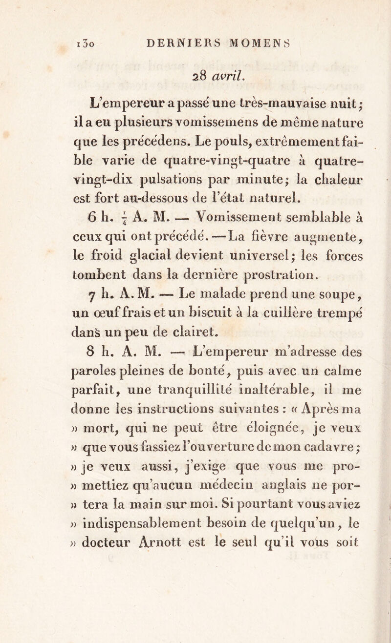 28 avril. L’empereur a passé une très-mauvaise nuit; il a eu plusieurs vomissemens de même nature que les précédens. Le pouls, extrêmement fai- ble varie de quatre-vingt-quatre à quatre- vingt-dix pulsations par minute; la chaleur est fort au-dessous de l’état naturel. 6 h. | A. M. — Vomissement semblable à ceux qui ont précédé.—La fièvre augmente, le froid glacial devient universel ; les forces tombent dans la dernière prostration. 7 h. À. M. — Le malade prend une soupe, un œuffraisetun biscuit à la cuillère trempé dans un peu de clairet. 8 h. Â. M. — L’empereur m’adresse des paroles pleines de bonté, puis avec un calme parfait, une tranquillité inaltérable, il me donne les instructions suivantes : « Après ma » mort, qui ne peut être éloignée, je veux » que vous fassiez l’ouverture de mon cadavre ; » je veux aussi, j’exige que vous me pro- » mettiez qu’aucun médecin anglais ne por- » tera la main sur moi. Si pourtant vous aviez » indispensablement besoin de quelqu’un, le » docteur Arnott est le seul qu’il vous soit