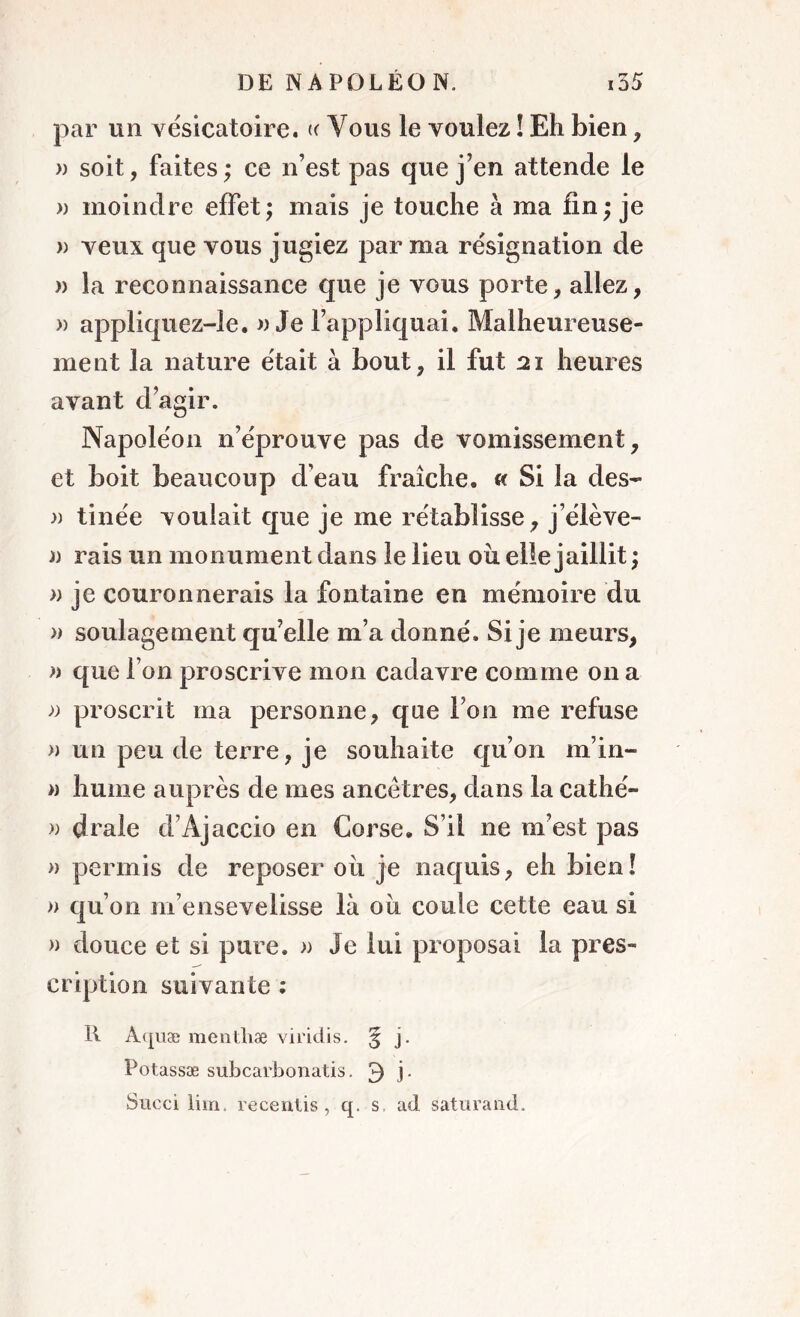 par un vésicatoire. « Vous le voulez ! Eh bien, » soit, faites; ce n’est pas que j’en attende le » moindre effet; mais je touche à ma fin; je » veux que vous jugiez par ma résignation de » la reconnaissance que je vous porte, allez, » appliquez-le. a Je l’appliquai. Malheureuse- ment la nature était à bout, il fut 21 heures avant d’agir. Napoléon n’éprouve pas de vomissement, et boit beaucoup d’eau fraîche. « Si la des- » tinée voulait que je me rétablisse, j’élève- y) rais un monument dans le lieu ou elle jaillit ; » je couronnerais la fontaine en mémoire du » soulagement qu’elle m’a donné. Si je meurs, » que l’on proscrive mon cadavre comme on a » proscrit ma personne, que Ton me refuse » un peu de terre, je souhaite qu’on m’in- » hume auprès de mes ancêtres, dans la cathé- » drale d’Ajaccio en Corse. S’il ne m’est pas » permis de reposer où je naquis, eh bien! » qu’011 m’ensevelisse là où coule cette eau si » douce et si pure. » Je lui proposai la pres- cription suivante : R Aquæ mentbæ viridis. 5 j. Potassæ subcarbonatis. 3 J* Succi lim, recentis , q. s ad saturand.