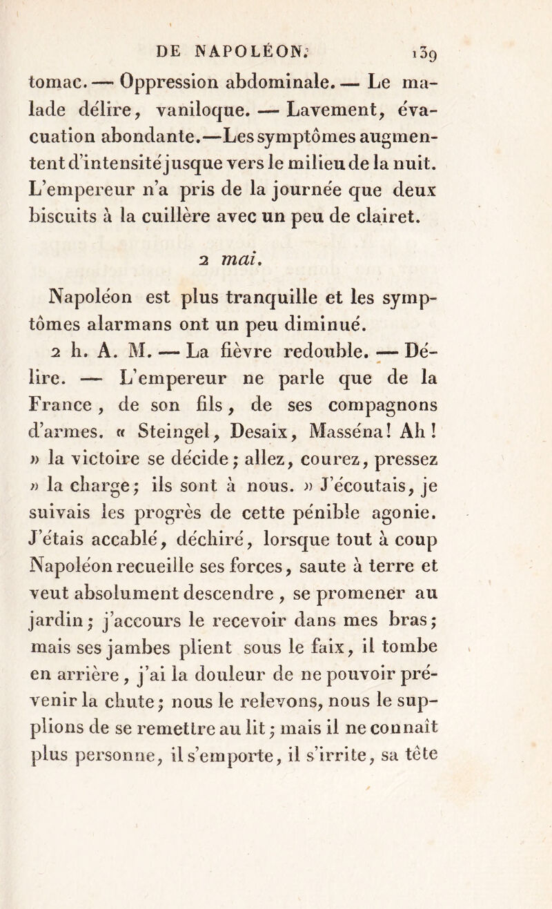 tomac. — Oppression abdominale. — Le ma- lade délire, vaniloque. — Lavement, éva- cuation abondante.—Les symptômes augmen- tent d’intensité jusque vers le milieu de la nuit. L’empereur n’a pris de la journée que deux biscuits à la cuillère avec un peu de clairet. 2 mai. Napoléon est plus tranquille et les symp- tômes alarmans ont un peu diminué. 2 h. A. M. ■— La fièvre redouble. — Dé- lire. — L’empereur ne parle que de la France , de son fils, de ses compagnons d’armes. « S te in gel, Desaix, Masséna! Ah! y> la victoire se décide ; allez, courez, pressez » la charge; ils sont à nous. » J’écoutais, je suivais les progrès de cette pénible agonie. J’étais accablé, déchiré, lorsque tout à coup Napoléon recueille ses forces, saute à terre et veut absolument descendre , se promener au jardin; j’accours le recevoir dans mes bras; mais ses jambes plient sous le faix, il tombe en arrière , j’ai la douleur de ne pouvoir pré- venir la chute; nous le relevons, nous le sup- plions de se remettre au lit ; mais il ne connaît plus personne, il s’emporte, il s’irrite, sa tète