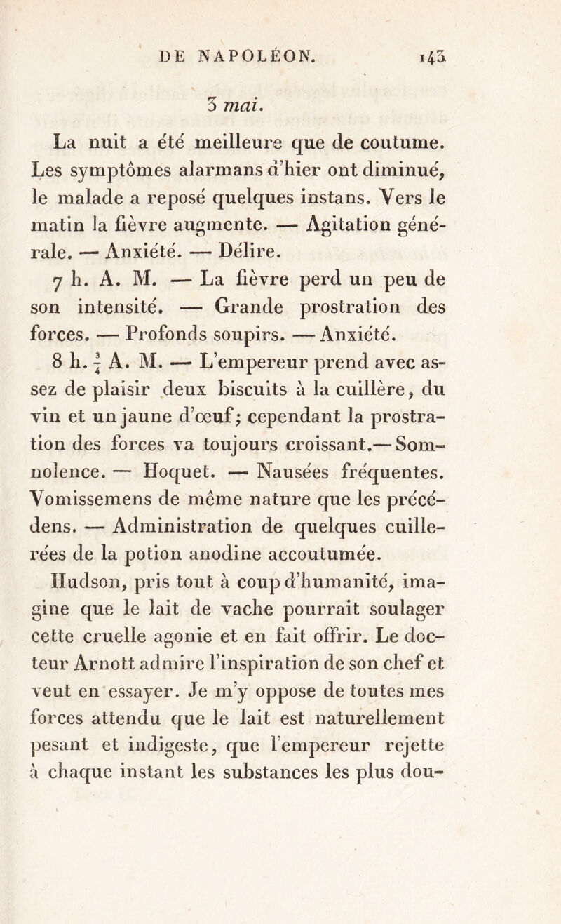 5 mai. La nuit a été meilleure que de coutume. Les symptômes alarmans d’hier ont diminué, le malade a reposé quelques instans. Vers le matin la fièvre augmente. — Agitation géné- rale. — Anxiété. — Délire. 7 h. A. M. — La fièvre perd un peu de son intensité. — Grande prostration des forces. -— Profonds soupirs. —Anxiété. 8 h. | A. M. — L’empereur prend avec as- sez de plaisir deux biscuits à la cuillère, du vin et un jaune d’œuf; cependant la prostra- tion des forces va toujours croissant.— Som- nolence. — Hoquet. — Nausées fréquentes. Vomissemens de même nature que les précé- dens. — Administration de quelques cuille- rées de la potion anodine accoutumée. Hudson, pris tout à coup d’humanité, ima- gine que le lait de vache pourrait soulager cette cruelle agonie et en fait offrir. Le doc- teur Arnott admire l’inspiration de son chef et veut en essayer. Je m’y oppose de toutes mes forces attendu que le lait est naturellement pesant et indigeste, que l’empereur rejette à chaque instant les substances les plus dou-