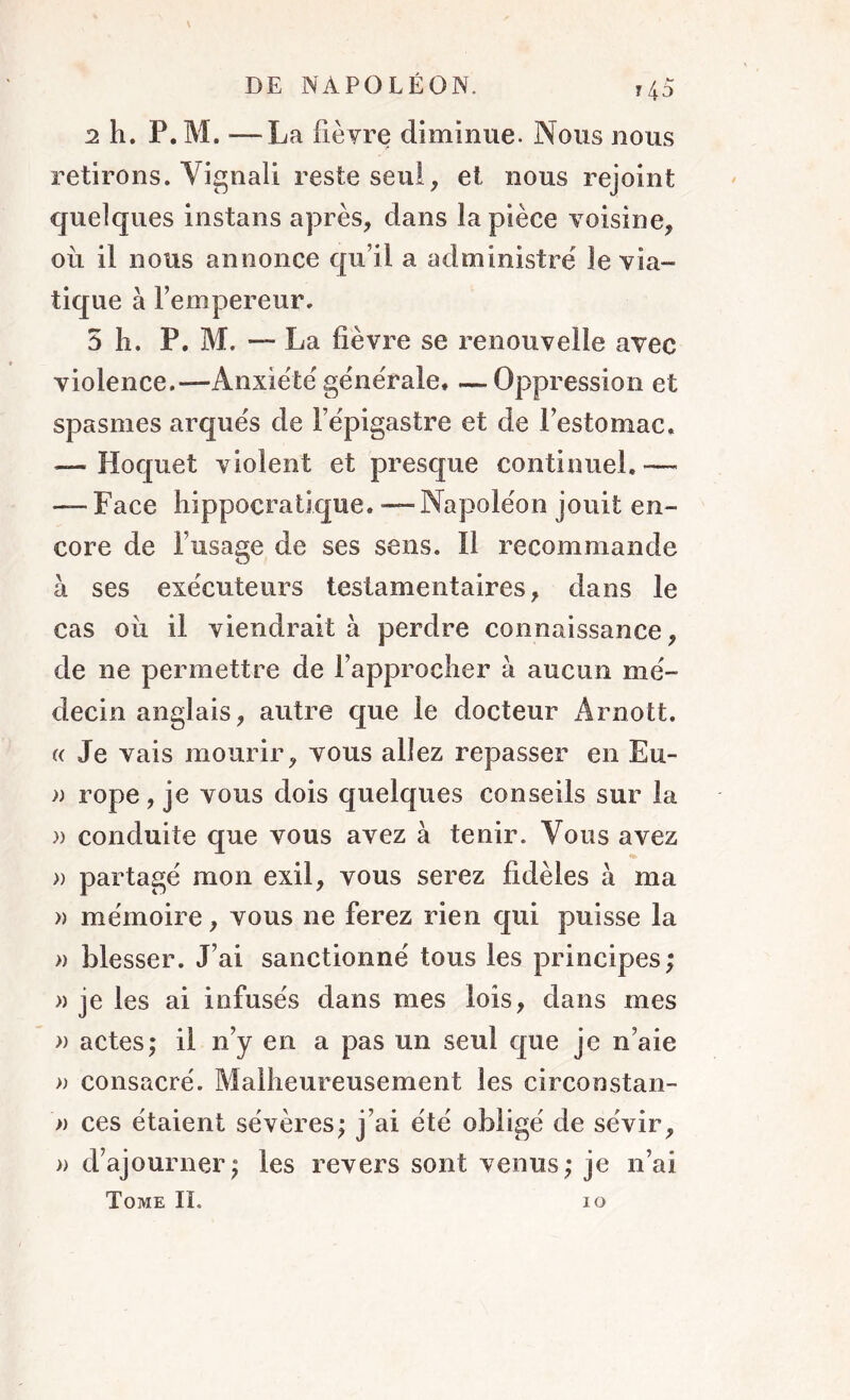 2 h. P. M. —La fièvre diminue. Nous nous retirons. Vignali reste seul, et nous rejoint quelques instans après, dans la pièce voisine, ou il nous annonce qu’il a administré le via- tique à l’empereur. 5 li. P. M. — La fièvre se renouvelle avec violence.— Anxiété générale. —Oppression et spasmes arqués de l’épigastre et de l’estomac. — Hoquet violent et presque continuel.— — Face hippocratique. — Napoléon jouit en- core de l’usage de ses sens. Il recommande à ses exécuteurs testamentaires, dans le cas oii il viendrait à perdre connaissance, de ne permettre de l’approcher à aucun mé- decin anglais, autre que le docteur Arnott. « Je vais mourir, vous allez repasser en Eu- )) rope, je vous dois quelques conseils sur la » conduite que vous avez à tenir. Vous avez » partagé mon exil, vous serez fidèles à ma » mémoire, vous ne ferez rien qui puisse la » blesser. J’ai sanctionné tous les principes; » je les ai infusés dans mes lois, dans mes » actes; il n’y en a pas un seul que je n’aie » consacré. Malheureusement les circonstan- » ces étaient sévères; j’ai été obligé de sévir, » d’ajourner; les revers sont venus; je n’ai Tome IL io