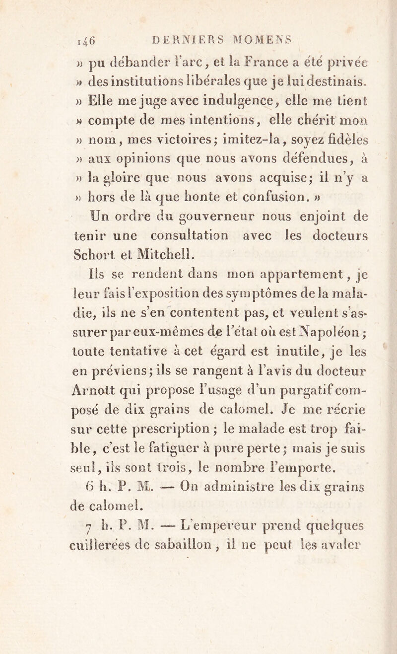 » pu débander Tare, ei la France a été privée » des institutions libérales que je lui destinais. » Elle méjugé avec indulgence, elle me tient » compte de mes intentions, elle chérit mon » nom, mes victoires; imitez-îa, soyez fidèles » aux opinions que nous avons défendues, à » la gloire que nous avons acquise; il n’y a » hors de là que honte et confusion, a Un ordre du gouverneur nous enjoint de tenir une consultation avec les docteurs Schort et Mitchell. Ils se rendent dans mon appartement, je leur fais l’exposition des symptômes de la mala- die, ils ne s’en contentent pas, et veulent s’as- surer par eux-mêmes de 1 état ou est Napoléon ; toute tentative à cet égard est inutile, je les en préviens; ils se rangent à l’avis du docteur Arnott qui propose l’usage d’un purgatif com- posé de dix grains de calomel. Je me récrie sur cette prescription ; le malade est trop fai- ble , c’est le fatiguer à pure perte ; mais je suis seul, ils sont trois, le nombre l’emporte. 6 h. P. Mu — On administre les dix grains de calomel. 7 h. P. M. — L’empereur prend quelques cuillerées de sabaillon , il ne peut les avaler