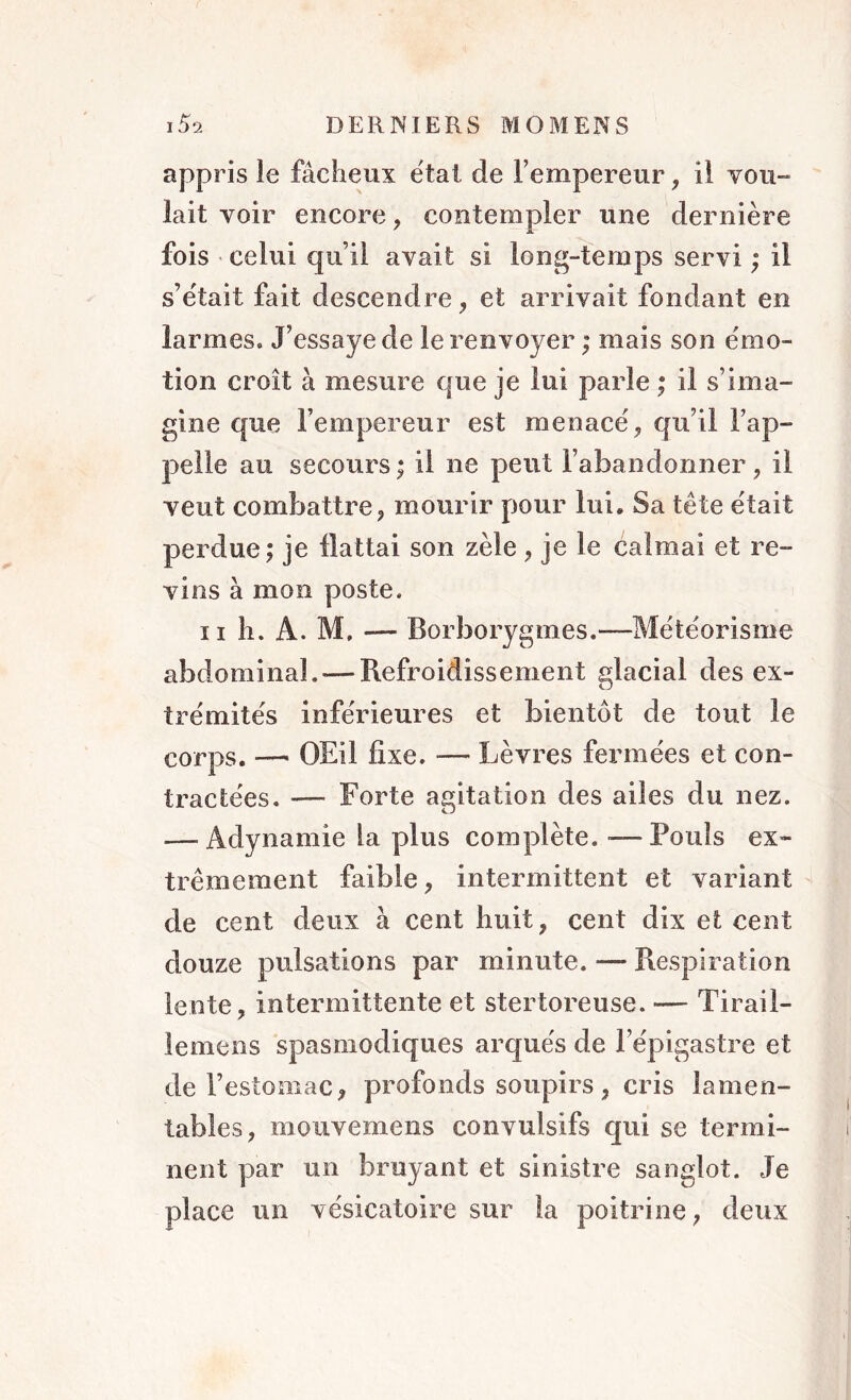 appris le fâcheux étal de l’empereur, il vou- lait voir encore, contempler une dernière fois celui qu’il avait si long-temps servi ; il s’était fait descendre, et arrivait fondant en larmes. J’essaye de le renvoyer ; mais son émo- tion croît à mesure que je lui parle ; il s’ima- gine que l’empereur est menacé, qu’il l’ap- pelle au secours ; il ne peut l’abandonner , il veut combattre, mourir pour lui. Sa tète était perdue; je flattai son zèle , je le calmai et re- vins à mon poste. ii h. Â. M, — Borborygmes.—Météorisme abdominal. — Refroidissement glacial des ex- trémités inférieures et bientôt de tout le corps. —■ OEil fixe. ■— Lèvres fermées et con- tractées. — Forte agitation des ailes du nez. — Adynamie la plus complète. — Pouls ex- trêmement faible, intermittent et variant de cent deux à cent huit, cent dix et cent douze pulsations par minute. — Respiration lente, intermittente et stertoreuse. — Tirail- le me ns spasmodiques arqués de l’épigastre et de l’estomac, profonds soupirs, cris lamen- tables, mouvemens convulsifs qui se termi- nent par un bruyant et sinistre sanglot. Je place un vésicatoire sur la poitrine, deux