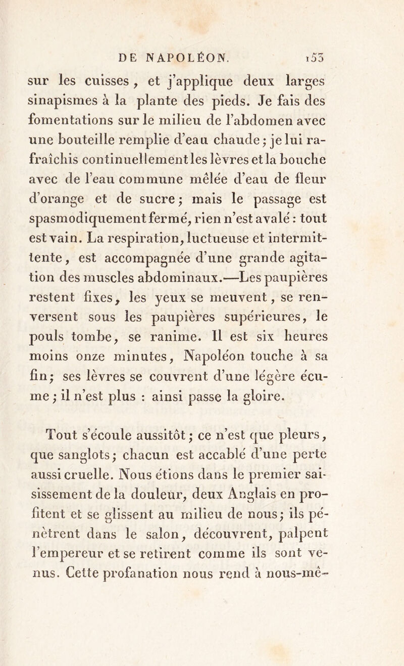 sur les cuisses , et j’applique deux larges sinapismes à la plante des pieds. Je fais des fomentations sur le milieu de l’abdomen avec une bouteille remplie d’eau chaude ; je lui ra- fraîchis continuellement les lèvres et la bouche avec de l’eau commune mêlée d’eau de fleur d’orange et de sucre ; mais le passage est spasmodiquement fer me', rien n’est avale' : tout est vain. La respiration, luctueuse et intermit- tente, est accompagnée d’une grande agita- tion des muscles abdominaux.—Les paupières restent fixes, les yeux se meuvent, se ren- versent sous les paupières supérieures, le pouls tombe, se ranime. Il est six heures moins onze minutes, Napoléon touche à sa fin; ses lèvres se couvrent d’une légère écu- me; il n’est plus : ainsi passe la gloire. Tout s’écoule aussitôt; ce n’est que pleurs, que sanglots; chacun est accablé d’une perte aussi cruelle. Nous étions dans le premier sai- sissement de la douleur, deux Anglais en pro- fitent et se glissent au milieu de nous ; ils pé- nètrent dans le salon, découvrent, palpent l’empereur et se retirent comme ils sont ve- nus. Cette profanation nous rend à nous-mê-